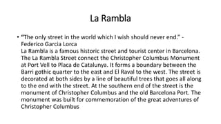 La Rambla
• “The only street in the world which I wish should never end.” -
Federico Garcia Lorca
La Rambla is a famous historic street and tourist center in Barcelona.
The La Rambla Street connect the Christopher Columbus Monument
at Port Vell to Placa de Catalunya. It forms a boundary between the
Barri gothic quarter to the east and El Raval to the west. The street is
decorated at both sides by a line of beautiful trees that goes all along
to the end with the street. At the southern end of the street is the
monument of Christopher Columbus and the old Barcelona Port. The
monument was built for commemoration of the great adventures of
Christopher Columbus
 