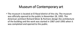 Museum of Contemporary art
• The museum is located at El Raval district of the city. The museum
was officially opened to the public in November 28, 1995. The
American architect Richard Meier & Partners design the architecture
of the building and the work was started in 1987 until 1995 when it
was completed and opened to the public.
 