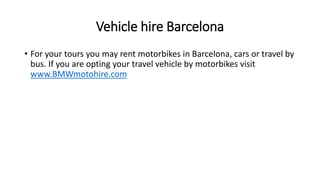Vehicle hire Barcelona
• For your tours you may rent motorbikes in Barcelona, cars or travel by
bus. If you are opting your travel vehicle by motorbikes visit
www.BMWmotohire.com
 