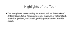 Highlights of the Tour
• The best places to see during your tours will be the works of
Antoni Gaudi, Pablo Picasso museum, museum of national art,
botanical gardens, Park Guell, gothic quarter and La Rambla
street.
 