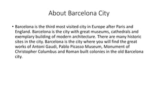 About Barcelona City
• Barcelona is the third most visited city in Europe after Paris and
England. Barcelona is the city with great museums, cathedrals and
exemplary building of modern architecture. There are many historic
sites in the city. Barcelona is the city where you will find the great
works of Antoni Gaudi, Pablo Picasso Museum, Monument of
Christopher Columbus and Roman built colonies in the old Barcelona
city.
 