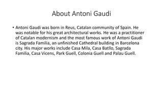About Antoni Gaudi
• Antoni Gaudi was born in Reus, Catalan community of Spain. He
was notable for his great architectural works. He was a practitioner
of Catalan modernism and the most famous work of Antoni Gaudi
is Sagrada Familia, an unfinished Cathedral building in Barcelona
city. His major works include Casa Mila, Casa Batllo, Sagrada
Familia, Casa Vicens, Park Guell, Colonia Guell and Palau Guell.
 