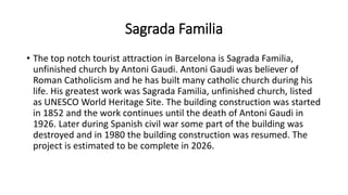 Sagrada Familia
• The top notch tourist attraction in Barcelona is Sagrada Familia,
unfinished church by Antoni Gaudi. Antoni Gaudi was believer of
Roman Catholicism and he has built many catholic church during his
life. His greatest work was Sagrada Familia, unfinished church, listed
as UNESCO World Heritage Site. The building construction was started
in 1852 and the work continues until the death of Antoni Gaudi in
1926. Later during Spanish civil war some part of the building was
destroyed and in 1980 the building construction was resumed. The
project is estimated to be complete in 2026.
 