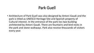 Park Guell
• Architecture of Park Guell was also designed by Antoni Gaudi and the
park is titled as UNESCO Heritage Site and Spanish property of
Cultural interest. In the entrance of the park lies two building
architected by Antoni Gaudi. There are fountains and bird nests in
the park and stone walkways. Park also receive thousands of visitors
every year.
 