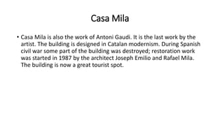 Casa Mila
• Casa Mila is also the work of Antoni Gaudi. It is the last work by the
artist. The building is designed in Catalan modernism. During Spanish
civil war some part of the building was destroyed; restoration work
was started in 1987 by the architect Joseph Emilio and Rafael Mila.
The building is now a great tourist spot.
 