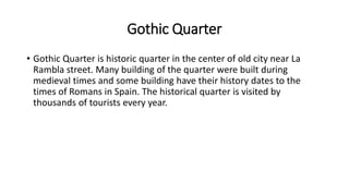 Gothic Quarter
• Gothic Quarter is historic quarter in the center of old city near La
Rambla street. Many building of the quarter were built during
medieval times and some building have their history dates to the
times of Romans in Spain. The historical quarter is visited by
thousands of tourists every year.
 
