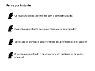 Os jovens talentos sabem lidar com a competitividade?
Quais são os atributos que o mercado mais está exigindo?
Você sabe as principais características dos profissionais de sucesso?
O que tem atrapalhado o desenvolvimento profissional de vários
talentos?
Pense por instante...
 