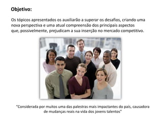 Objetivo:
Os tópicos apresentados os auxiliarão a superar os desafios, criando uma
nova perspectiva e uma atual compreensão dos principais aspectos
que, possivelmente, prejudicam a sua inserção no mercado competitivo.
“Considerada por muitos uma das palestras mais impactantes do país, causadora
de mudanças reais na vida dos jovens talentos”
 