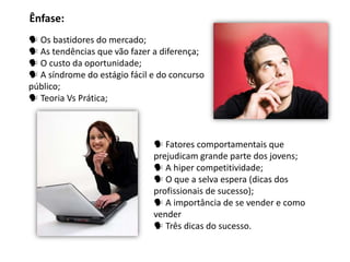  Os bastidores do mercado;
 As tendências que vão fazer a diferença;
 O custo da oportunidade;
 A síndrome do estágio fácil e do concurso
público;
 Teoria Vs Prática;
Ênfase:
 Fatores comportamentais que
prejudicam grande parte dos jovens;
 A hiper competitividade;
 O que a selva espera (dicas dos
profissionais de sucesso);
 A importância de se vender e como
vender
 Três dicas do sucesso.
 