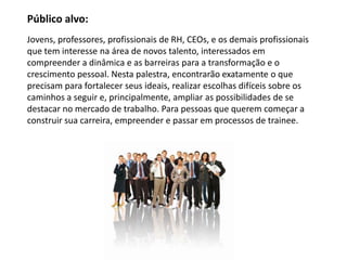 Jovens, professores, profissionais de RH, CEOs, e os demais profissionais
que tem interesse na área de novos talento, interessados em
compreender a dinâmica e as barreiras para a transformação e o
crescimento pessoal. Nesta palestra, encontrarão exatamente o que
precisam para fortalecer seus ideais, realizar escolhas difíceis sobre os
caminhos a seguir e, principalmente, ampliar as possibilidades de se
destacar no mercado de trabalho. Para pessoas que querem começar a
construir sua carreira, empreender e passar em processos de trainee.
Público alvo:
 