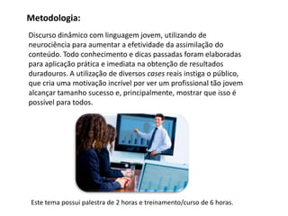 Discurso dinâmico com linguagem jovem, utilizando de
neurociência para aumentar a efetividade da assimilação do
conteúdo. Todo conhecimento e dicas passadas foram elaboradas
para aplicação prática e imediata na obtenção de resultados
duradouros. A utilização de diversos cases reais instiga o público,
que cria uma motivação incrível por ver um profissional tão jovem
alcançar tamanho sucesso e, principalmente, mostrar que isso é
possível para todos.
Metodologia:
Este tema possui palestra de 2 horas e treinamento/curso de 6 horas.
 