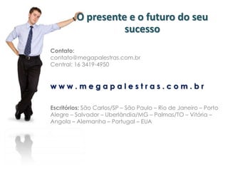 O presente e o futuro do seu
sucesso
Contato:
contato@megapalestras.com.br
Central: 16 3419-4950
w w w . m e g a p a l e s t r a s . c o m . b r
Escritórios: São Carlos/SP – São Paulo – Rio de Janeiro – Porto
Alegre – Salvador – Uberlândia/MG – Palmas/TO – Vitória –
Angola – Alemanha – Portugal – EUA
 