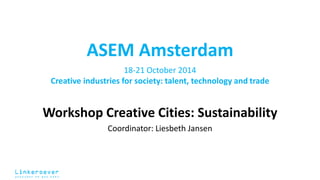 ASEM Amsterdam 
18-21 October 2014 
Creative industries for society: talent, technology and trade 
Workshop Creative Cities: Sustainability 
Coordinator: Liesbeth Jansen 
 
