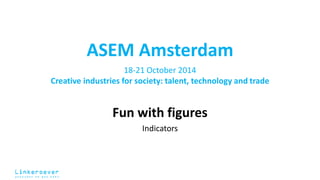 ASEM Amsterdam 
18-21 October 2014 
Creative industries for society: talent, technology and trade 
Fun with figures 
Indicators 
 
