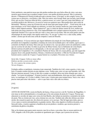Entre parêntesis, uma patrícia nossa que não perdeu nenhum dos seus belos olhos de vinte e um anos,
mostrou agora mesmo que se podem compor versos, sem quebra da beleza pessoal. Não é a primeira,
decerto. A Marquesa de Alorna já tinha provado a mesma cousa. A Sevigné, se não compôs versos, fez
cousas que os merecem, e era bonita e mãe. Não cito outras, nem George Sand, que era bela, nem George
Eliot, que era feia. Francisca Júlia da Silva, a patrícia nossa, se é certo o que nos conta João Ribeiro, no
excelente prefácio dos Mármores, já escrevia versos aos quatorze anos. Bem podia dizer, pelo estilo de
Bernardim: "Menina e moça me levaram da casa de meus pais para longes terras" ... Essas terras são as da
pura mitologia, as de Vênus talhada em mármore, as terras dos castelos medievais, para cantar diante
deles e delas impassivamente. "Musa Impassível", que é o título do último soneto do livro, melhor que
tudo pinta esta moça insensível e fria. Essa impassibilidade será a própria natureza da poetisa, ou uma
impressão literária? Eis o que nos dirá aos vinte e cinco anos ou aos trinta. Não nos sairá jamais uma das
choramingas de outro tempo; mas aquele soneto da p. 74, em que "a alma vive e a dor exulta, ambas
unidas", mostra que há nela uma corda de simpatia e outra de filosofia.
Outro parêntesis. A Gazeta noticiou que alguns habitantes da estação de Lima Duarte pediram ao
presidente da Companhia Leopoldina a mudança do nome da localidade para o de Lindóia, agora que é o
centenário de Basílio da Gama. Pela carta que me deram a ler, vejo que põem assim em andamento a idéia
que me ocorreu há sete dias. Eu falei ao governo de Minas Gerais; mas os habitantes de Lima Duarte
deram-se pressa em pedir para si a designação, e é de crer que sejam servidos. Ao que suponho, o
presidente da Companhia é o Sr. conselheiro Paulino de Sousa, lido em cousas pátrias, que não negará tão
pequeno favor a tão grande brasileiro. Demais, a história tem encontros: o filho do Visconde de Uruguai
honrará assim o cantor do Uruguai. É quase honrar-se a si próprio. Provemos sue o lemos:
Serás lido, Uruguai. Cubra os meus olhos
Embora um dia a escura noite, eterna,
Tu, vive e goza a luz serena e pura;
Vai aos bosques...
Fechados ambos os parêntesis, tornemos à paz anunciada. Também ela é útil, como a guerra, e tem a sua
hora. O mundo romano dormia em paz algumas vezes. Venha a paz, unia vez que seja honrada e útil. Não
falo por interesse pessoal. Como eu não saio a campo a combater, deixo-me nesta situação que o povo
chama: "ver touros de palanque". O poeta Lucrécio, mais profundamente, dizia que era doce, estando em
terra, ver naufragar, etc. O resto é sabido. Carne e paz: é muito para uma semana única. Vaca e riso: não é
preciso mais para uma vida inteira — salvo o que mais vale e não cabe na crônica.
[163]
[4 agosto]
ANTES DE ESCREVER o nome de Basílio da Gama, é força escrever o do Dr. Teotônio de Magalhães. A
este moço se deve principalmente a evocação que se fez esta semana do poeta do Uruguai. Pessoas que
educaram os ouvidos de rapaz com versos de José Basílio, não tinham na memória o centenário da morte
do poeta. Não as crimino por isso, seria criminar-me com elas. Também não ralho dos últimos ano deste
século, tão exaustivos para nós, tão cheios de sucesso, terra marique. Não há lugar para todos, para os
vivos e para os mortos principalmente os grandes mortos. Mas como alguém se lembrou do poeta, esse
faiou pôr todos, e muitos seguiram a bandeira do jovem piedoso e modesto, que mostrou possuir o
sentimento da glória e da pátria.
Não se fez demais para quem muito merecia; mas fez-se bem e com alma. Que os nossos patrícios de
1995, chegado o dia 20 de julho, recordem-se igualmente que a língua, que a poesia da sua terra,

 