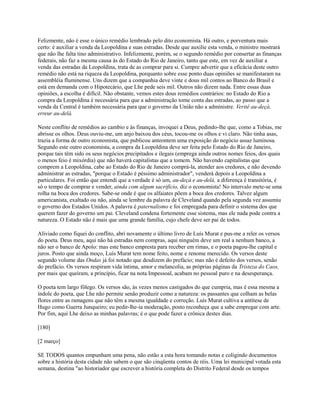Felizmente, não é esse o único remédio lembrado pelo dito economista. Há outro, e porventura mais
certo: é auxiliar a venda da Leopoldina e suas estradas. Desde que auxilie esta venda, o ministro mostrará
que não lhe falta tino administrativo. Infelizmente, porém, se o segundo remédio por consertar as finanças
federais, não faz a mesma causa às do Estado do Rio de Janeiro, tanto que este, em vez de auxiliar a
venda das estradas da Leopoldina, trata de as comprar para si. Cumpre advertir que a eficácia deste outro
remédio não está na riqueza da Leopoldina, porquanto sobre esse ponto duas opiniões se manifestaram na
assembléia fluminense. Uns dizem que a companhia deve vinte e dous mil contos ao Banco do Brasil e
está em demanda com o Hipotecário, que Lhe pede seis mil. Outros não dizem nada. Entre essas duas
opiniões, a escolha é difícil. Não obstante, vemos estes dous remédios contrários: no Estado do Rio a
compra da Leopoldina é necessária para que a administração tome conta das estradas, ao passo que a
venda da Central é também necessária para que o governo da União não a administre. Verité au-deçà,
erreur au-delà.
Neste conflito de remédios ao cambio e às finanças, invoquei a Deus, pedindo-lhe que, como a Tobias, me
abrisse os olhos. Deus ouviu-me, um anjo baixou dos céus, tocou-me os olhos e vi claro. Não tinha asas,
trazia a forma de outro economista, que publicou anteontem uma exposição do negócio assaz luminosa.
Segundo este outro economista, a compra da Leopoldina deve ser feita pelo Estado do Rio de Janeiro,
porque tais têm sido os seus negócios precipitados e ilegais (emprega ainda outros nomes feios, dos quais
o menos feio é mixórdia) que não haverá capitalistas que a tomem. Não havendo capitalistas que
comprem a Leopoldina, cabe ao Estado do Rio de Janeiro comprá-la, atender aos credores, e não devendo
administrar as estradas, "porque o Estado é péssimo administrador", venderá depois a Leopoldina a
particulares. Foi então que entendi que a verdade é só um, au-deçà e au-delà, a diferença é transitória, é
só o tempo de comprar e vender, ainda com algum sacrifício, diz o economista! No intervalo mete-se uma
rolha na boca dos credores. Sabe-se onde é que os alfaiates põem a boca dos credores. Talvez algum
americanista, exaltado ou não, ainda se lembre da palavra de Cleveland quando pela segunda vez assumiu
o governo dos Estados Unidos. A palavra é paternalismo e foi empregada para definir o sistema dos que
querem fazer do governo um pai. Cleveland condena fortemente esse sistema, mas ele nada pode contra a
natureza. O Estado não é mais que uma grande família, cujo chefe deve ser pai de todos.
Aliviado como fiquei do conflito, abri novamente o último livro de Luís Murat e pus-me a reler os versos
do poeta. Deus meu, aqui não há estradas nem compras, aqui ninguém deve um real a nenhum banco, a
não ser o banco de Apolo: mas este banco empresta para receber em rimas, e o poeta pagou-lhe capital e
juros. Posto que ainda moço, Luís Murat tem nome feito, nome e renome merecido. Os versos deste
segundo volume das Ondas já foi notado que desdizem do prefácio; mas não é defeito dos versos, senão
do prefácio. Os versos respiram vida íntima, amor e melancolia, as próprias páginas da Tristeza do Caos,
por mais que queiram, a princípio, ficar na nota Impessoal, acabam no pessoal puro e na desesperança.
O poeta tem largo fôlego. Os versos são, às vezes menos castigados do que cumpria, mas é essa mesma a
índole do poeta, que Lhe não permite senão produzir como a natureza: os passantes que colham as belas
flores entre as ramagens que não têm a mesma igualdade e correção. Luís Murat cultiva a antítese de
Hugo como Guerra Junqueiro; eu pedir-lhe-ia moderação, posto reconheça que a sabe empregar com arte.
Por fim, aqui Lhe deixo as minhas palavras; é o que pode fazer a crônica destes dias.
[180]
[2 março]
SE TODOS quantos empunham uma pena, não estão a esta hora tomando notas e coligindo documentos
sobre a história desta cidade não sabem o que são cinqüenta contos de réis. Uma lei municipal votada esta
semana, destina "ao historiador que escrever a história completa do Distrito Federal desde os tempos

 