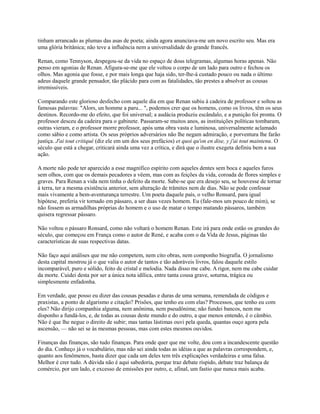 tinham arrancado as plumas das asas de poeta; ainda agora anunciava-me um novo escrito seu. Mas era
uma glória britânica; não teve a influência nem a universalidade do grande francês.
Renan, como Tennyson, despegou-se da vida no espaço de dous telegramas, algumas horas apenas. Não
penso em agonias de Renan. Afigura-se-me que ele voltou o corpo de um lado para outro e fechou os
olhos. Mas agonia que fosse, e por mais longa que haja sido, ter-lhe-á custado pouco ou nada o último
adeus daquele grande pensador, tão plácido para com as fatalidades, tão prestes a absolver as cousas
irremissíveis.
Comparando este glorioso desfecho com aquele dia em que Renan subiu à cadeira de professor e soltou as
famosas palavras: "Alors, un homme a paru... ", podemos crer que os homens, como os livros, têm os seus
destinos. Recordo-me do efeito, que foi universal; a audácia produziu escândalo, e a punição foi pronta. O
professor desceu da cadeira para o gabinete. Passaram-se muitos anos, as instituições políticas tombaram,
outras vieram, e o professor morre professor, após uma obra vasta e luminosa, universalmente aclamado
como sábio e como artista. Os seus próprios adversários não lhe negam admiração, e porventura lhe farão
justiça. J'ai tout critiqué (diz ele em um dos seus prefácios) et quoi qu'on en dise, y j'ai tout maintenu. O
século que está a chegar, criticará ainda uma vez a crítica, e dirá que o ilustre exegeta definiu bem a sua
ação.
A morte não pode ter aparecido a esse magnífico espírito com aqueles dentes sem boca e aqueles furos
sem olhos, com que os demais pecadores a vêem, mas com as feições da vida, coroada de flores simples e
graves. Para Renan a vida nem tinha o defeito da morte. Sabe-se que era desejo seu, se houvesse de tornar
à terra, ter a mesma existência anterior, sem alteração de trâmites nem de dias. Não se pode confessar
mais vivamente a bem-aventurança terrestre. Um poeta daquele país, o velho Ronsard, para igual
hipótese, preferia vir tornado em pássaro, a ser duas vezes homem. Eu (fale-mos um pouco de mim), se
não fossem as armadilhas próprias do homem e o uso de matar o tempo matando pássaros, também
quisera regressar pássaro.
Não voltou o pássaro Ronsard, como não voltará o homem Renan. Este irá para onde estão os grandes do
século, que começou em França como o autor de René, e acaba com o da Vida de Jesus, páginas tão
características de suas respectivas datas.
Não faço aqui análises que me não competem, nem cito obras, nem componho biografia. O jornalismo
desta capital mostrou já o que valia o autor de tantos e tão adoráveis livros, falou daquele estilo
incomparável, puro e sólido, feito de cristal e melodia. Nada disso me cabe. A rigor, nem me cabe cuidar
da morte. Cuidei desta por ser a única nota idílica, entre tanta cousa grave, soturna, trágica ou
simplesmente enfadonha.
Em verdade, que posso eu dizer das cousas pesadas e duras de uma semana, remendada de códigos e
praxistas, a ponto de algarismo e citação? Prisões, que tenho eu com elas? Processos, que tenho eu com
eles? Não dirijo companhia alguma, nem anônima, nem pseudônima; não fundei bancos, nem me
disponho a fundá-los, e, de todas as cousas deste mundo e do outro, a que menos entendo, é o câmbio.
Não é que lhe negue o direito de subir; mas tantas lástimas ouvi pela queda, quantas ouço agora pela
ascensão, — não sei se às mesmas pessoas, mas com estes mesmos ouvidos.
Finanças das finanças, são tudo finanças. Para onde quer que me volte, dou com a incandescente questão
do dia. Conheço já o vocabulário, mas não sei ainda todas as idéias a que as palavras correspondem, e,
quanto aos fenômenos, basta dizer que cada um deles tem três explicações verdadeiras e uma falsa.
Melhor é crer tudo. A dúvida não é aqui sabedoria, porque traz debate ríspido, debate traz balança de
comércio, por um lado, e excesso de emissões por outro, e, afinal, um fastio que nunca mais acaba.

 