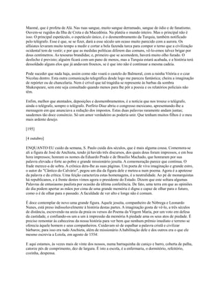 Maomé, que é profeta de Alá. Nas ruas sangue, muito sangue derramado, sangue de ódio e de fanatismo.
Ouvem-se rugidos da Ilha de Creta e da Macedônia. Na platéia o mundo inteiro. Mas o principal não é
isso. O principal espetáculo, o espetáculo único, é o desmembramento da Turquia, também notificado
pelo telégrafo. Esse é que, se se fizer, dará a esse século um ocaso muito parecido com a aurora. Os
alfaiates levaram muito tempo a medir e cortar a bela fazenda turca para compor o terno que a civilização
ocidental tem de vestir; e por que as medidas políticas diferem das comuns, vê-lo-emos talvez brigar por
dous centímetros. As tesouras brandidas; e, primeiro que se acomodem, haverá muito olho furado. O
desfecho é previsto; alguém ficará com um pano de menos, mas a Turquia estará acabada, e a história terá
dessoldado alguns elos que já andavam frouxos, se é que isto não é continuar a mesma cadeia.
Pode suceder que nada haja, assim como não voará o castelo do Balmoral, com a rainha Vitória e o czar
Nicolau dentro. Esta outra comunicação telegráfica desde logo me pareceu fantástica; cheira a imaginação
de repórter ou de chancelaria. Nem é crível que tal tragédia se represente às barbas da sombra
Shakespeare, sem este seja consultado quando menos para lhe pôr a poesia e os relatórios policiais não
têm.
Enfim, melhor que atentados, deposições e desmembramentos, é a notícia que nos trouxe o telégrafo,
ainda o telégrafo, sempre o telégrafo. Porfírio Diaz abriu o congresso mexicano, apresentando-lhe a
mensagem em que anunciava a redução dos impostos. Estas duas palavras raramente andam juntas;
saudemos tão doce consórcio. Só um amor verdadeiro as poderia unir. Que tenham muitos filhos é o meu
mais ardente desejo.
[195]
[4 outubro]
ENQUANTO EU cuido da semana, S. Paulo cuida dos séculos, que é mais alguma cousa. Comemora-se
ali a figura de José de Anchieta, tendo já havido três discursos, dos quais dous foram impressos, e em boa
hora impressos; honram os nomes da Eduardo Prado e de Brasílio Machado, que honraram por sua
palavra elevada e forte ao pobre e grande missionário jesuíta. A comemoração parece que continua. O
frade merece-a de sobra. A crônica dera-lhe as suas páginas. Um poeta de viva imaginação e grande estro,
o autor do "Cântico do Calvário", pegou um dia da figura dele e meteu-a num poema. Agora é a apoteose
da palavra e da crítica. Uma feição caracteriza estas homenagens, é a neutralidade. Ao pé de monarquistas
há republicanos, e à frente destes vimos agora o presidente do Estado. Dizem que este soltara algumas
Palavras de entusiasmo paulista por ocasião da última conferência. De fato, uma terra em que as opiniões
do dia podem apertar as mãos por cima de uma grande memória é digna e capaz de olhar para o futuro,
como o é de olhar para o passado. A faculdade de ver alto e longe não é comum.
É doce contemplar de novo uma grande figura. Aquele jesuíta, companheiro de Nóbrega e Leonardo
Nunes, está preso indissoluvelmente à história destas partes. A imaginação gosta de vê-lo, a três séculos
de distância, escrevendo na areia da praia os versos do Poema da Virgem Maria, por um voto em defesa
da castidade, e confiando-os um a um à impressão da memória A piedade ama os seus atos de piedade. É
preciso remontar às cabeceiras da nossa história para ver bem que nenhum prêmio imediato e terreno se
oferecia àquele homem e seus companheiros. Cuidavam só de espalhar a palavra cristã e civilizar
bárbaros; para isso era tudo Anchieta, além de missionário A habilitação dele e dos outros era o que ele
mesmo escrevia a Loiola, em agosto de 1554:
E aqui estamos, às vezes mais de vinte dos nossos, numa barraquinha de caniço e barro, coberta de palha,
catorze pés de comprimento, dez de largura. É isto a escola, é a enfermaria, o dormitório, refeitório,
cozinha, despensa.

 