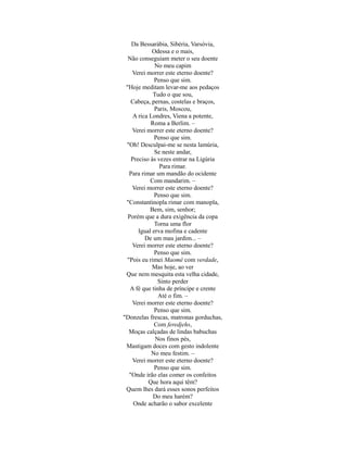 Da Bessarábia, Sibéria, Varsóvia,
Odessa e o mais,
Não conseguiam meter o seu doente
No meu capim
Verei morrer este eterno doente?
Penso que sim.
"Hoje meditam levar-me aos pedaços
Tudo o que sou,
Cabeça, pernas, costelas e braços,
Paris, Moscou,
A rica Londres, Viena a potente,
Roma a Berlim. –
Verei morrer este eterno doente?
Penso que sim.
"Oh! Desculpai-me se nesta lamúria,
Se neste andar,
Preciso às vezes entrar na Ligúria
Para rimar.
Para rimar um mandão do ocidente
Com mandarim. –
Verei morrer este eterno doente?
Penso que sim.
"Constantinopla rimar com manopla,
Bem, sim, senhor;
Porém que a dura exigência da copa
Torna uma flor
Igual erva mofina e cadente
De um mau jardim... –
Verei morrer este eterno doente?
Penso que sim.
"Pois eu rimei Maomé com verdade,
Mas hoje, ao ver
Que nem mesquita esta velha cidade,
Sinto perder
A fé que tinha de príncipe e crente
Até o fim. –
Verei morrer este eterno doente?
Penso que sim.
"Donzelas frescas, matronas gorduchas,
Com feredjehs,
Moças calçadas de lindas babuchas
Nos finos pés,
Mastigam doces com gesto indolente
No meu festim. –
Verei morrer este eterno doente?
Penso que sim.
"Onde irão elas comer os confeitos
Que hora aqui têm?
Quem lhes dará esses sonos perfeitos
Do meu harém?
Onde acharão o sabor excelente

 