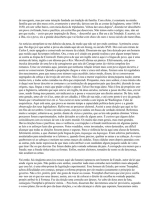 de navegante, mas por uma intuição fundada em tradição de família. Com efeito, é constante na minha
família que um dos meus avós, aventureiro e atrevido, deixou um dia as costas da Inglaterra, entre 1648 e
1650, em um velho barco, com meia dúzia de tripulantes. Voltou dez anos depois", dizendo ter descoberto
um povo civilizado, bom e pacífico, em certa ilha que descreveu. Não temos outro vestígio; mas, não sei
por que razão, – creio que por inspiração de Deus, – desconfiei que a ilha era a da Trindade. E acertei; eis
a ilha, eis o povo, eis a grande descoberta que vai fechar com chave de ouro o nosso século de maravilhas.
As notícias atropelam-se-me debaixo da pena, de modo que não sei por onde continue. A primeira cousa
que 1he digo já é que achei a prova da estada aqui de um Going, no século XVII. Dei com um retrato de
Carlos I, meio apagado e conservado no museu da cidade. Disseram-me que fora deixado por um homem
que residiu aqui há tempos infinitos. Ora, o meu avô citado era grande realista e por algum tempo bateuse contra as tropas de Cromwell. Outra prova de que um inglês esteve aqui é a língua do povo, que é uma
mistura de latim, inglês e um idioma que o Rev. Maxwell afirma ser púnico. Efetivamente, este povo
inculca descender de uma leva de cartagineses que saiu de Cartago antes da vitória completa dos
romanos. Uma vez entrados aqui, juraram que nenhuma relação teriam mais com povo algum da terra, e
assim se conservaram. Quando a população chegou a vinte e cinco mil almas, fizeram uma lei reguladora
dos nascimentos, para que nunca esse número seja excedido; único modo, dizem, de se conservarem
segregados da cobiça e da inveja do universo. Não é essa a menor esquisitice desta pequena nação; outras
muitas tem, e todas serão contadas na obra que empreendi. Porquanto, meu caro senhor, é meu intuito não
ir daqui sem haver descrito os costumes e as instituições do pequenino país que descobri, dizendo de suas
origens, raça, língua o mais que puder coligir e apurar. Talvez lhe traga dano. Não é fora de propósito crer
que a Inglaterra, sabendo que aqui esteve um inglês, há dous séculos, reclame a posse da ilha; mas, em tal
caso, sendo Going meu parente, reivindicarei eu a posse e vencerei por um direito anterior. De fato, todo
ente gerado, antes de vir à luz, antes de ser cidadão, é filho de sua mãe, e até certo ponto é avo da geração
futura que virtualmente traz em si. Vou escrever neste sentido a um legista de Washington. Falei de
esquisitices. Aqui está uma, que prova ao mesmo tempo a capacidade política deste povo e a grande
observação dos seus legisladores. Refiro-me ao processo eleitoral. Assisti a uma eleição que aqui se fez
em fins de novembro. Como em toda a parte, este povo andou em busca da verdade eleitoral. Reformou
muito e sempre; esbarrava-se, porém. diante de vícios e paixões, que as leis não podem eliminar. Vários
processos foram experimentados, todos deixados ao cabo de alguns anos. É curioso que alguns deles
coincidissem com os nossos de um e de outro mundo. Os males não eram gerais, mas eram grandes.
Havia eleições boas e pacíficas, mas a violência, a corrupção e a fraude inutilizavam em algumas partes
as leis e os esforços leais dos governos. Votos vendidos, votos inventados, votos destruídos, era difícil
alcançar que todas as eleições fossem puras e seguras. Para a violência havia aqui uma classe de homens,
felizmente extinta, a que chamam pela língua do país, kapangas ou kapengas. Eram esbirros particulares,
assalariados para amedrontar os e1eitores e, quando fosse preciso, quebrar as urnas e as cabeças. As vezes
quebravam só as cabeças e metiam nas urnas maços de cédulas. Estas cédulas eram depois apuradas com
as outras, pela razão especiosa de que mais valia atribuir a um candidato algum pequeno saldo de votos
que tirar-1he os que deveras 1he foram dados pela vontade soberana do pais. A corrupção era menor que a
fraude; mas a fraude tinha todas as formas. Enfim, muitos eleitores, tomados de susto ou de descrença,
não acudiam as urnas.
Vai então. há cinqüenta anos (os nossos aqui são lunares) apareceu um homem de Estado, autor da lei que
ainda vigora no país. Não podeis caro senhor, conceber nada mais estranho nem também mais adequado
que essa lei: é uma obra-prima de legislação experimental. Esse homem de Estado, por nome Trumpbal,
achou dificuldades em começo, porque a reforma proposta por ele mudava justamente o princípio do
governo. Não o fez, porém, pelo vão gosto de trocar as cousas. Trumpbal observara que este povo confia
me- nos em si que nos seus deuses; assim, em vez de colocar o direito de escolha na vontade popular,
propôs atribui-lo à Fortuna. Fez da eleição uma consulta aos deuses. Ao cabo de dous anos de luta,
conseguiu Trumpbal a primeira vitória. – Pois bem, disseram-lhe; decretemos uma lei provisória, segundo
o vosso plano; far-se-ão por ela duas eleições, e se não alcançar o efeito que esperais, buscaremos outra

 