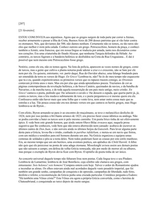 [207]
[21 fevereiro]
ESTOU COM INVEJA aos argentinos. Agora que os gregos surgem de toda parte par correr a Atenas,
receber armamento e passar a Ilha de Creta, Buenos Aires dá 200 desses patriotas que aí vão lutar contra
os otomanos. Nós, que devíamos dar 500, não damos nenhum. Certamente não os temos, ou tão raros são
eles que melhor é irem pela calada. Conheci outrora um grego. Petrococchino, homem da praça, e conheci
também a Aimée, uma francesa, que em nossa língua se traduzia por amada, tanto nos dicionários como
nos corações. Era uma criaturinha do finado Alcazar, que nenhuma Turquia defendeu da Hélade. Ao
contrário, os turcos fugiram e a bandeira helênica se desfraldou na Creta da Rua Uruguaiana... E daí é
possível que nem mesmo este Petrococchino fosse grego.
Notório, como ele era, não os temos agora. Na lista da polícia, aparecem as vezes nomes de gregos, como
de turcos, mas a gente que cultiva a planta noturna pode adorar a cruz e o crescente, não se bate por ele
nem por ela. Eu quisera, entretanto, ver. partir daqui, Rua do Ouvidor abaixo, uma falange bradando para
ser entendida da terra os versos de Hugo: En Grece! Lembras-te, não? Se és do meu tempo não esqueceste
que tu e eu, quando expeitorávamos os primeiros versos que os rapazes trazem consigo, as Orientais
contavam já trinta anos e mais. Mas era por elas que ainda aprendíamos poesia. Trazíamos de cor as
páginas contemporâneas da revolução helênica, e do bravo Canáris, queimador de navios, e da batalha de
Navarino, e da marcha turca, e de toda aquela ressurreição de um país meio antigo, meio cristão. En
Grece! cantava o poeta, pedindo que 1he selassem o cavalo e 1he dessem a espada, que queria partir já, já,
contra os turcos; mas a lira mudava subitamente de tom, e o poeta perguntava a si mesmo quem era ele.
Confessava então não haver mais que uma folha que o vento leva, nem amar outra cousa mais que as
estrelas e a lua. Tão pouca cousa não era nos demais versos em que cantava os heróis gregos, mas Hugo
lembrava-se de Byron...
Com efeito, Byron armando-se para ir ao encontro do muçulmano, se teve o melancólico desfecho de
1824, nem por isso perdeu o bri1hante arranco de 1823; era preciso fazer cousa idêntica ou análoga. Não
se podia convidar a bater os turcos sem ir pelo mesmo caminho. Um poeta lírico tinha de ser efetivamente
épico. E vede bem este grande homem, que ainda ontem Olavo Bilac evocava aqui, naquela prosa
sugestiva que lhe conheceis, vede bem que não estava aborrecido nem cansado: acabava de escrever os
últimos cantos de Don Juan, e não sorvera ainda os últimos beijos da Guiccioli. Para levar alguma parte
desta para a Grécia, levou-lhe o irmão, cunhado in partibus infidelium, e meteu-se em navio que fretou,
com um médico e remédios para mil homens durante um ano. Na Grécia organizou e equipou umas
centenas de soldados e pôs-se a testa deles. Nem todos poderiam fazer as cousas por este estilo manhoso.
Era, ao mesmo tempo que um ato heróico, uma aventura poética, um apêndice do Child Harold. A febre
não quis que ele perecesse na ponta de uma adaga otomana. Missolonghi avisou assim aos demais poetas
que não saíssem a campo, em defesa da velha Grécia remoçada, não por medo de morrer ali ou alhures,
mas porque o exemplo de Byron devia ficar com Byron. O epitáfio do poeta tinha de ser único.
Ao concerto universal daquele tempo não faltaram liras nem poetas. Cada língua teve o seu Píndaro.
Lembra-te de Lamartine; lembra-te de José Bonifácio, cuja célebre ode clamava aos gregos, com
entusiasmo: Sois helenos! sois homens! Compara ontem com hoje. Talvez o ardor do Romantismo ajudou
a incendiar as almas. Os olhos estavam ainda mal acordados daquele vasto pesadelo imperial, que foi
também um grande sonho, campanhas de conquista e de opressão, campanhas de liberdade, tudo feito,
desfeito e refeito; a reconstituição da Grécia pedia uma cruzada particular. Cimódoce pergunta a Eudoro:
"Há também uma Vênus crista?" Esta Vênus era agora a própria Grécia convertida, como s heroína de
Chateaubriand, e conquistada ao turco depois de muito sangue.

 