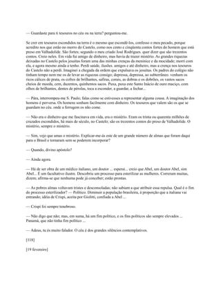 — Guardaste para ti tesouros no céu ou na terra? perguntou-me.
Se crer em tesouros escondidos na terra é o mesmo que escondê-los, confesso o meu pecado, porque
acredito nos que estão no morro do Castelo, como nos cento e cinqüenta contos fortes do homem que está
preso em Valhadolide. São fortes; segundo o meu criado José Rodrigues. quer dizer que são trezentos
contos. Creio neles. Em vida fui amigo de dinheiro, mas havia de trazer mistério. As grandes riquezas
deixadas no Castelo pelos jesuítas foram uma das minhas crenças da meninice e da mocidade; morri com
ela, e agora mesmo ainda a tenho. Perdi saúde, ilusões. amigos e até dinheiro, mas a crença nos tesouros
do Castelo não a perdi. Imaginei a chegada da ordem que expulsava os jesuítas. Os padres do colégio não
tinham tempo nem me os de levar as riquezas consigo; depressa, depressa, ao subterrâneo. venham os
ricos cálices de prata, os cofres de brilhantes, safiras, corais, as dobras e os dobrões, os vastos sacos
cheios de moeda, cem, duzentos, quinhentos sacos. Puxa, puxa este Santo Inácio de ouro maciço, com
olhos de brilhantes, dentes de pérolas, toca a esconder, a guardar, a fechar...
— Pára, interrompeu-me S. Paulo; falas como se estivesses a representar alguma cousa. A imaginação dos
homens é perversa. Os homens sonham facilmente com dinheiro. Os tesouros que valem são os que se
guardam no céu. onde a ferrugem os não come.
— Não era o dinheiro que me fascinava em vida, era o mistério. Eram os trinta ou quarenta milhões de
cruzados escondidos, há mais de século, no Castelo; são os trezentos contos do preso de Valhadolide. O
mistério, sempre o mistério.
— Sim, vejo que amas o mistério. Explicar-me-ás este de um grande número de almas que foram daqui
para o Brasil e tornaram sem se poderem incorporar?
— Quando, divino apóstolo?
— Ainda agora.
— Há de ser obra de um médico italiano, um doutor ... esperai... creio que Abel, um doutor Abel, sim
Abel... É um facultativo ilustre. Descobriu um processo para esterilizar as mulheres. Correram muitas,
dizem; afirma-se que nenhuma pode já conceber; estão prontas.
— As pobres almas voltavam tristes e desconsoladas; não sabiam a que atribuir essa repulsa. Qual é o fim
do processo esterilizador? — Político. Diminuir a população brasileira, à proporção que a italiana vai
entrando; idéia de Crispi, aceita por Giolitti, confiada a Abel ...
— Crispi foi sempre tenebroso.
— Não digo que não; mas, em suma, há um fim político, e os fins políticos são sempre elevados ...
Panamá, que não tinha fim político ...
— Adeus, tu és muito falador. O céu é dos grandes silêncios contemplativos.
[118]
[19 fevereiro]

 