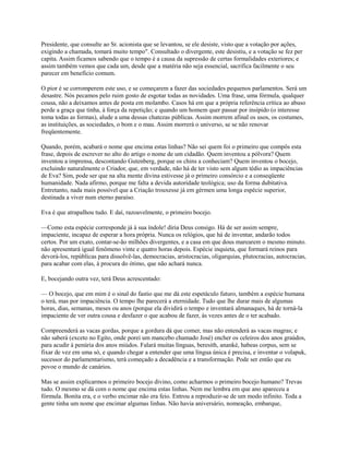 Presidente, que consulte ao Sr. acionista que se levantou, se ele desiste, visto que a votação por ações,
exigindo a chamada, tomará muito tempo". Consultado o divergente, este desistiu, e a votação se fez per
capita. Assim ficamos sabendo que o tempo é a causa da supressão de certas formalidades exteriores; e
assim também vemos que cada um, desde que a matéria não seja essencial, sacrifica facilmente o seu
parecer em benefício comum.
O pior é se corromperem este uso, e se começarem a fazer das sociedades pequenos parlamentos. Será um
desastre. Nós pecamos pelo ruim gosto de esgotar todas as novidades. Uma frase, uma fórmula, qualquer
cousa, não a deixamos antes de posta em molambo. Casos há em que a própria referência crítica ao abuso
perde a graça que tinha, à força da repetição; e quando um homem quer passar por insípido (o interesse
toma todas as formas), alude a uma dessas chatezas públicas. Assim morrem afinal os usos, os costumes,
as instituições, as sociedades, o bom e o mau. Assim morrerá o universo, se se não renovar
freqüentemente.
Quando, porém, acabará o nome que encima estas linhas? Não sei quem foi o primeiro que compôs esta
frase, depois de escrever no alto do artigo o nome de um cidadão. Quem inventou a pólvora? Quem
inventou a imprensa, descontando Gutenberg, porque os chins a conheciam? Quem inventou o bocejo,
excluindo naturalmente o Criador, que, em verdade, não há de ter visto sem algum tédio as impaciências
de Eva? Sim, pode ser que na alta mente divina estivesse já o primeiro consórcio e a conseqüente
humanidade. Nada afirmo, porque me falta a devida autoridade teológica; uso da forma dubitativa.
Entretanto, nada mais possível que a Criação trouxesse já em gérmen uma longa espécie superior,
destinada a viver num eterno paraíso.
Eva é que atrapalhou tudo. E daí, razoavelmente, o primeiro bocejo.
—Como esta espécie corresponde já à sua índole! diria Deus consigo. Há de ser assim sempre,
impaciente, incapaz de esperar a hora própria. Nunca os relógios, que há de inventar, andarão todos
certos. Por um exato, contar-se-ão milhões divergentes, e a casa em que dous marearem o mesmo minuto.
não apresentará igual fenômeno vinte e quatro horas depois. Espécie inquieta, que formará reinos para
devorá-los, repúblicas para dissolvê-las, democracias, aristocracias, oligarquias, plutocracias, autocracias,
para acabar com elas, à procura do ótimo, que não achará nunca.
E, bocejando outra vez, terá Deus acrescentado:
— O bocejo, que em mim é o sinal do fastio que me dá este espetáculo futuro, também a espécie humana
o terá, mas por impaciência. O tempo lhe parecerá a eternidade. Tudo que lhe durar mais de algumas
horas, dias, semanas, meses ou anos (porque ela dividirá o tempo e inventará almanaques, há de torná-la
impaciente de ver outra cousa e desfazer o que acabou de fazer, às vezes antes de o ter acabado.
Compreenderá as vacas gordas, porque a gordura dá que comer, mas não entenderá as vacas magras; e
não saberá (exceto no Egito, onde porei um mancebo chamado José) encher os celeiros dos anos graúdos,
para acudir à penúria dos anos miúdos. Falará muitas línguas, beresith, ananké, habeas corpus, sem se
fixar de vez em uma só, e quando chegar a entender que uma língua única é precisa, e inventar o volapuk,
sucessor do parlamentarismo, terá começado a decadência e a transformação. Pode ser então que eu
povoe o mundo de canários.
Mas se assim explicarmos o primeiro bocejo divino, como acharmos o primeiro bocejo humano? Trevas
tudo. O mesmo se dá com o nome que encima estas linhas. Nem me lembra em que ano apareceu a
fórmula. Bonita era, e o verbo encimar não era feio. Entrou a reproduzir-se de um modo infinito. Toda a
gente tinha um nome que encimar algumas linhas. Não havia aniversário, nomeação, embarque,

 