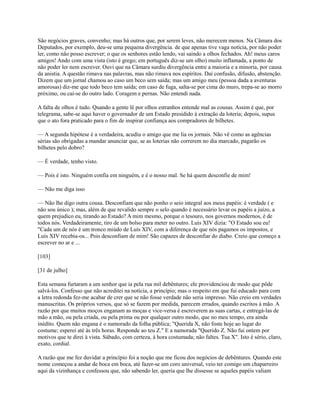 São negócios graves, convenho; mas há outros que, por serem leves, não merecem menos. Na Câmara dos
Deputados, por exemplo, deu-se uma pequena divergência. de que apenas tive vaga notícia, por não poder
ler, como não posso escrever; o que os senhores estão lendo, vai saindo a olhos fechados. Ah! meus caros
amigos! Ando com uma vista (isto é grego; em português diz-se um olho) muito inflamada, a ponto de
não poder ler nem escrever. Ouvi que na Câmara surdiu divergência entre a maioria e a minoria, por causa
da anistia. A questão rimava nas palavras, mas não rimava nos espíritos. Daí confusão, difusão, abstenção.
Dizem que um jornal chamou ao caso um beco sem saída; mas um amigo meu (pessoa dada a aventuras
amorosas) diz-me que todo beco tem saída; em caso de fuga, salta-se por cima do muro, trepa-se ao morro
próximo, ou cai-se do outro lado. Coragem e pernas. Não entendi nada.
A falta de olhos é tudo. Quando a gente lê por olhos estranhos entende mal as cousas. Assim é que, por
telegrama, sabe-se aqui haver o governador de um Estado presidido à extração da loteria; depois, supus
que o ato fora praticado para o fim de inspirar confiança aos compradores de bilhetes.
— A segunda hipótese é a verdadeira, acudiu o amigo que me lia os jornais. Não vê como as agências
sérias são obrigadas a mandar anunciar que, se as loterias não correrem no dia marcado, pagarão os
bilhetes pelo dobro?
— É verdade, tenho visto.
— Pois é isto. Ninguém confia em ninguém, e é o nosso mal. Se há quem desconfie de mim!
— Não me diga isso
— Não lhe digo outra cousa. Desconfiam que não ponho o seio integral aos meus papéis: é verdade ( e
não sou único ); mas, além de que revalido sempre o selo quando é necessário levar os papéis a juízo, a
quem prejudico eu, tirando ao Estado? A mim mesmo, porque o tesouro, nos governos modernos, é de
todos nós. Verdadeiramente, tiro de um bolso para meter no outro. Luís XIV dizia: "O Estado sou eu!
"Cada um de nós é um tronco miúdo de Luís XIV, com a diferença de que nós pagamos os impostos, e
Luís XIV recebia-os... Pois desconfiam de mim! São capazes de desconfiar do diabo. Creio que começo a
escrever no ar e ...
[103]
[31 de julho]
Esta semana furtaram a um senhor que ia pela rua mil debêntures; ele providenciou de modo que pôde
salvá-los. Confesso que não acreditei na notícia, a princípio; mas o respeito em que fui educado para com
a letra redonda fez-me acabar de crer que se não fosse verdade não seria impresso. Não creio em verdades
manuscritas. Os próprios versos, que só se fazem por medida, parecem errados, quando escritos à mão. A
razão por que muitos moços enganam as moças e vice-versa é escreverem as suas cartas, e entregá-las de
mão a mão, ou pela criada, ou pela prima ou por qualquer outro modo, que no meu tempo, era ainda
inédito. Quem não engana é o namorado da folha pública; "Querida X, não foste hoje ao lugar do
costume; esperei até às três horas. Responde ao teu Z." E a namorada "Querido Z. Não fui ontem por
motivos que te direi à vista. Sábado, com certeza, à hora costumada; não faltes. Tua X". Isto é sério, claro,
exato, cordial.
A razão que me fez duvidar a princípio foi a noção que me ficou dos negócios de debêntures. Quando este
nome começou a andar de boca em boca, até fazer-se um coro universal, veio ter comigo um chaparreiro
aqui da vizinhança e confessou que, não sabendo ler, queria que lhe dissesse se aqueles papéis valiam

 