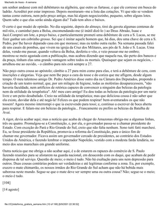 Machado de Assis - A semana

um senhor andasse com mil debêntures na algibeira, que outro as furtasse, e que ele corresse em busca do
ladrão. Acreditei por estar impresso. Depois mostraram--me a lista das cotações. Vi que não se vendem
tantas como outrora, nem pelo preço antigo, mas há algum negociozinho, pequeno, sobre alguns lotes.
Quem sabe o que elas serão ainda algum dia? Tudo tem altos e baixos.
O certo é que mudei de opinião. No dia seguinte, depois do almoço, tirei da gaveta algumas centenas de
mil-réis, e caminhei para a Bolsa, encomendando-me (é inútil dizê-lo ) ao Deus Abraão, Isaac e
Jacó.Comprei um lote, a preço baixo, e particularmente prometi uma debênture de cera a S. Lucas, se me
fizer ganhar um cobrinho grosso. Sei que é imitar aquele homem que, há dias, deu uma chave de cera a S.
Pedro, por lhe haver deparado casa em que morasse; mas eu tenho outra razão. Na semana passada falei
de uns casais de pombas, que vivem na igreja da Cruz dos Militares, aos pés de S. João e S. Lucas. Uma
delas, vendo-me passar, quando voltava da Bolsa, desferiu o vôo, e veio pousar-me no ombro;
mostrou-se meio agastada com a publicação, mas acabou dizendo que naquela rua, tão perto dos bancos e
da praça, tinham elas uma grande vantagem sobre todos os mortais. Quaisquer que sejam os negócios, arrulhou-me ao ouvido, - o câmbio para nós está sempre a 27.
Não peço outra cousa ao apóstolo; câmbio a 27 para mim como para elas, e terá a debênture de cera, com
inscrições e alegorias. Veja que nem lhe peço a cura da tosse e do coriza que me afligem, desde algum
tempo. O meu talentoso amigo Dr. Pedro Américo disse outro dia na Câmara dos Deputados, propondo a
criação de um teatro normal, que, por um milagre de higiene, todas as moléstias desaparecessem, "não
haveria faculdade, nem artifícios de retórica capazes de convencer a ninguém das belezas da patologia
nem da utilidade da terapêutica". Ah! meu caro amigo! Eu dou todas as belezas da patologia por um nariz
livre e um peito desabafado. Creio na utilidade da terapêutica; mas que deliciosa cousa é não saber que
ela existe, duvidar dela e até negá-la! Felizes os que podem respirar! bem-aventurados os que não
tossem! Agora mesmo interrompi o que ia escrevendo para tossi; e, continuo a escrever de boca aberta
para respirar. E falam-me em belezas da patologia... Francamente eu prefiro as belezas da Batalha de
Avaí.
A rigor, devia acabar aqui; mas a notícia que acaba de chegar do Amazonas obriga-me a algumas linhas,
três ou quatro. Promulgou-se a Constituição, e, por ela, o governador passa-se a chamar presidente do
Estado. Com exceção do Pará e Rio Grande do Sul, creio que não falta nenhum. Sono tutti fatti marchesi.
Eu, se fosse presidente da República, promovia a reforma da Constituição, para o único fim de
chamar-me governador. Ficava assim um governador cercado de presidentes, ao contrário dos Estados
Unidos da América, e fazendo lembrar o imperador Napoleão, vestido com a modesta farda lendária, no
meio dos seus marechais em grande uniforme.
Outra notícia que me obriga a não acabar aqui, é a de estarem os rapazes do comércio de S. Paulo
fazendo reuniões para se alistarem na guarda nacional, em desacordo com os daqui, que acabam de pedir
dispensa de tal serviço. Questão de meio; o meio é tudo. Não há exaltação para uns nem depressão para
outros. Duas cousas contrárias podem ser verdadeiras e até legítimas conforme a zona. Eu, por exemplo,
execro o mate chimarrão, os nossos irmãos do Rio Grande do Sul acham que não há bebida mais
saborosa neste mundo. Segue-se que o mate deve ser sempre uma ou outra cousa? Não; segue-se o meio;
o meio é tudo.
[104]
[14 agosto]

file:///C|/site/livros_gratis/a_semana.htm (10 of 199) [6/9/2001 22:36:52]

 