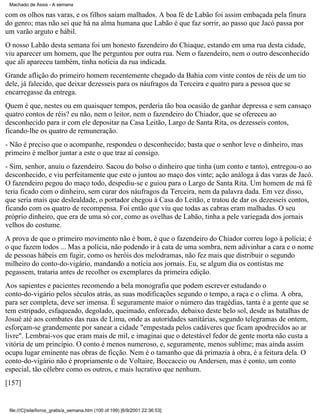 Machado de Assis - A semana

com os olhos nas varas, e os filhos saíam malhados. A boa fé de Labão foi assim embaçada pela finura
do genro; mas não sei que há na alma humana que Labão é que faz sorrir, ao passo que Jacó passa por
um varão arguto e hábil.
O nosso Labão desta semana foi um honesto fazendeiro do Chiaque, estando em uma rua desta cidade,
viu aparecer um homem, que lhe perguntou por outra rua. Nem o fazendeiro, nem o outro desconhecido
que ali apareceu também, tinha notícia da rua indicada.
Grande aflição do primeiro homem recentemente chegado da Bahia com vinte contos de réis de um tio
dele, já falecido, que deixar dezesseis para os náufragos da Terceira e quatro para a pessoa que se
encarregasse da entrega.
Quem é que, nestes ou em quaisquer tempos, perderia tão boa ocasião de ganhar depressa e sem cansaço
quatro contos de réis? eu não, nem o leitor, nem o fazendeiro do Chiador, que se ofereceu ao
desconhecido para ir com ele depositar na Casa Leitão, Largo de Santa Rita, os dezesseis contos,
ficando-lhe os quatro de remuneração.
- Não é preciso que o acompanhe, respondeu o desconhecido; basta que o senhor leve o dinheiro, mas
primeiro é melhor juntar a este o que traz aí consigo.
- Sim, senhor, anuiu o fazendeiro. Sacou do bolso o dinheiro que tinha (um conto e tanto), entregou-o ao
desconhecido, e viu perfeitamente que este o juntou ao maço dos vinte; ação análoga à das varas de Jacó.
O fazendeiro pegou do maço todo, despediu-se e guiou para o Largo de Santa Rita. Um homem de má fé
teria ficado com o dinheiro, sem curar dos náufragos da Terceira, nem da palavra dada. Em vez disso,
que seria mais que deslealdade, o portador chegou à Casa do Leitão, e tratou de dar os dezesseis contos,
ficando com os quatro de recompensa. Foi então que viu que todas as cabras eram malhadas. O seu
próprio dinheiro, que era de uma só cor, como as ovelhas de Labão, tinha a pele variegada dos jornais
velhos do costume.
A prova de que o primeiro movimento não é bom, é que o fazendeiro do Chiador correu logo à polícia; é
o que fazem todos ... Mas a polícia, não podendo ir à cata de uma sombra, nem adivinhar a cara e o nome
de pessoas hábeis em fugir, como os heróis dos melodramas, não fez mais que distribuir o segundo
milheiro do conto-do-vigário, mandando a notícia aos jornais. Eu, se algum dia os contistas me
pegassem, trataria antes de recolher os exemplares da primeira edição.
Aos sapientes e pacientes recomendo a bela monografia que podem escrever estudando o
conto-do-vigário pelos séculos atrás, as suas modificações segundo o tempo, a raça e o clima. A obra,
para ser completa, deve ser imensa. É seguramente maior o número das tragédias, tanta é a gente que se
tem estripado, esfaqueado, degolado, queimado, enforcado, debaixo deste belo sol, desde as batalhas de
Josué até aos combates das ruas de Lima, onde as autoridades sanitárias, segundo telegramas de ontem,
esforçam-se grandemente por sanear a cidade "empestada pelos cadáveres que ficam apodrecidos ao ar
livre". Lembrai-vos que eram mais de mil, e imaginai que o detestável fedor de gente morta não custa a
vitória de um princípio. O conto é menos numeroso, e, seguramente, menos sublime; mas ainda assim
ocupa lugar eminente nas obras de ficção. Nem é o tamanho que dá primazia à obra, é a feitura dela. O
conto-do-vigário não é propriamente o de Voltaire, Boccaccio ou Andersen, mas é conto, um conto
especial, tão célebre como os outros, e mais lucrativo que nenhum.
[157]

file:///C|/site/livros_gratis/a_semana.htm (100 of 199) [6/9/2001 22:36:53]

 
