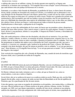 Machado de Assis - A semana

e sublime não cansa de ser sublime e eterna. Os séculos passam sem esgotá-la, as línguas sem
confundi-la, os homens sem corrompê-la. "O Evangelho fala ao meu coração" escrevia Rousseau; é bom
que cada homem sinta este pedaço de Rousseau em si mesmo. . .
Entretanto, se eu adoro o belo Sermão da Montanha, as parábolas de Jesus, os duros lances da semana
divina, desde a entrada em Jerusalém até à morte no Calvário, e as mulheres que se abraçaram à cruz, e
cuja distinção foi tão finamente feita por Lulu Sênior, quinta-feira, se tudo isso me faz sentir e pasmar,
ainda me fica espaço na alma para ver e pasmar de outras cousas. Perdoe-me a grandeza do assunto uma
reminiscência, aliás incompleta, pois não me lembra o nome do moralista, mas foi um moralista que
disse ser a fidelidade dos namorados uma espécie de infidelidade relativa, que vai dos olhos aos cabelos,
dos cabelos à boca, da boca aos braços, e assim passeia por todas as belezas da pessoa amada.
Espiritualizemos a observação, e apliquemo-la ao Evangelho.
Assim é que, no meio das sublimidades do livro santo, há lances que me prendem a alma e despertam a
atenção dos meus olhos terrenos. Não é amá-lo menos; é amá-lo em certas páginas. Grande é a morte de
Jesus, divina é a sua paciência, infinito é o seu perdão. A fraqueza de Pilatos é enorme, a ferocidade dos
algozes inexcedível...
Mas, não sendo primoroso o último ato dos discípulos, não deixa de ser instrutivo. Um, por trinta
dinheiros, vendeu o Mestre; os outros, no momento da prisão, desapareceram, ninguém mais os viu. Um
só deles, sem se declarar, meteu-se entre a multidão, e penetrou no pretório entre os soldados. Três vezes
lhe perguntaram se também não andava com os discípulos de Cristo; respondeu que não, que nem o
conhecia, e, à terceira vez, cantando o galo, lembrou-se da profecia de Cristo, e chorou. São Mateus,
contando o ato deste discípulo, diz que ele entrara no pretório, com os soldados, "a ver em que parava o
caso". Hoje diríamos, se o Evangelho fosse de hoje, "a ver em que paravam as modas". Tal é a mudança
das línguas e dos tempos!
Este versículo do evangelista não vale o Sermão da Montanha, mas, usando da teoria do moralista a que
há pouco aludi, esta é a pontinha da orelha do Evangelho.
[158]
[2 junho]
QUANDO ME DERAM notícia da morte de Saldanha Marinho, veio-me à lembrança aquele dia de julho
de 1868, em que a Câmara liberal viu entrar pela porta o Partido Conservador. Há vinte e sete anos; mas
os acontecimentos foram tais e tantos, depois disso, que parece muito mais.
Os liberais voltaram mais tarde, tornaram a cair e a voltar, até que se foram de vez, como os
conservadores, e com uns e outros o Império.
Jovem leitor, não sei se acabavas de nascer ou se andavas ainda na escola. Dado que sim, ouvirás falar
daquele dia de julho, como os rapazes de então ouviam falar da Maioridade ou do fim da república de
Piratinim, que, foi a pacificação do Sul, há meio século.
Certo não ignoras o que eram as recepções de ministérios ou de partidos, viste muitas delas, e a última há
seis anos. Hás de lembrar-te que a Câmara enchia-se de gente, galerias, tribunas, recinto. Na última
recepção, em 1889, ouvi que alguns espectadores, cansados de estar em pé, sentaram-se nas próprias
cadeiras dos deputados. Creio que antigamente não vinha muita gente ao recinto, mas a população da

file:///C|/site/livros_gratis/a_semana.htm (102 of 199) [6/9/2001 22:36:53]

 