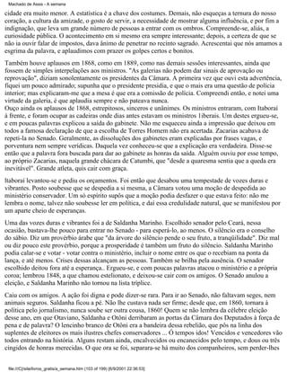Machado de Assis - A semana

cidade era muito menor. A estatística é a chave dos costumes. Demais, não esqueças a ternura do nosso
coração, a cultura da amizade, o gosto de servir, a necessidade de mostrar alguma influência, e por fim a
indignação, que leva um grande número de pessoas a entrar com os ombros. Compreende-se, aliás, a
curiosidade pública. O acontecimento em si mesmo era sempre interessante; depois, a certeza de que se
não ia ouvir falar de impostos, dava ânimo de penetrar no recinto sagrado. Acrescentai que nós amamos a
esgrima da palavra, e aplaudimos com prazer os golpes certos e bonitos.
Também houve aplausos em 1868, como em 1889, como nas demais sessões interessantes, ainda que
fossem de simples interpelações aos ministros. "As galerias não podem dar sinais de aprovação ou
reprovação", diziam sonolentamente os presidentes da Câmara. A primeira vez que ouvi esta advertência,
fiquei um pouco admirado; supunha que o presidente presidia, e que o mais era uma questão de polícia
interior; mas explicaram-me que a mesa é que era a comissão de polícia. Compreendi então, e notei uma
virtude da galeria, é que aplaudia sempre e não pateava nunca.
Ouço ainda os aplausos de 1868, estrepitosos, sinceros e unânimes. Os ministros entraram, com Itaboraí
à frente, e foram ocupar as cadeiras onde dias antes estavam os ministros 1iberais. Um destes ergueu-se,
e em poucas palavras explicou a saída do gabinete. Não me esqueceu ainda a impressão que deixou em
todos a famosa declaração de que a escolha de Torres Homem não era acertada. Zacarias acabava de
repeti-la no Senado. Geralmente, as dissoluções dos gabinetes eram explicadas por frases vagas, e
porventura nem sempre verídicas. Daquela vez conheceu-se que a explicação era verdadeira. Disse-se
então que a palavra fora buscada para dar ao gabinete as honras da saída. Alguém ouviu por esse tempo,
ao próprio Zacarias, naquela grande chácara de Catumbi, que "desde a quaresma sentia que a queda era
inevitável". Grande atleta, quis cair com graça.
ltaboraí levantou-se e pediu os orçamentos. Foi então que desabou uma tempestade de vozes duras e
vibrantes. Posto soubesse que se despedia a si mesma, a Câmara votou uma moção de despedida ao
ministério conservador. Um só espírito supôs que a moção podia desfazer o que estava feito: não me
lembra o nome, talvez não soubesse ler em política, e daí essa credulidade natural, que se manifestou por
um aparte cheio de esperanças.
Uma das vozes duras e vibrantes foi a de Saldanha Marinho. Escolhido senador pelo Ceará, nessa
ocasião, bastava-lhe pouco para entrar no Senado - para esperá-lo, ao menos. O silêncio era o conselho
do sábio. Diz um provérbio árabe que "da árvore do silêncio pende o seu fruto, a tranqüilidade". Diz mal
ou diz pouco este provérbio, porque a prosperidade é também um fruto do silêncio. Saldanha Marinho
podia calar-se e votar - votar contra o ministério, incluir o nome entre os que o recebiam na ponta da
lança, e até menos. Crises dessas alcançam as pessoas. Também se brilha pela ausência. O senador
escolhido deitou fora até a esperança.. Ergueu-se, e com poucas palavras atacou o ministério e a própria
coroa; lembrou 1848, a que chamou estelionato, e deixou-se cair com os amigos. O Senado anulou a
eleição, e Saldanha Marinho não tornou na lista tríplice.
Caiu com os amigos. A ação foi digna e pode dizer-se rara. Para ir ao Senado, não faltavam seges, nem
animais seguros. Saldanha ficou a pé. Não lhe custava nada ser firme; desde que, em 1860, tornara à
política pelo jornalismo, nunca soube ser outra cousa, 1860! Quem se não lembra da célebre eleição
desse ano, em que Otaviano, Saldanha e Otôni derribaram as portas da Câmara dos Deputados à força de
pena e de palavra? O lencinho branco de Otôni era a bandeira dessa rebelião, que pôs na linha dos
suplentes de eleitores os mais ilustres chefes conservadores ... Ó tempos idos! Vencidos e vencedores vão
todos entrando na história. Alguns restam ainda, encalvecidos ou encanecidos pelo tempo, e dous ou três
cingidos de honras merecidas. O que ora se foi, separara-se há muito dos companheiros, sem perder-lhes
file:///C|/site/livros_gratis/a_semana.htm (103 of 199) [6/9/2001 22:36:53]

 