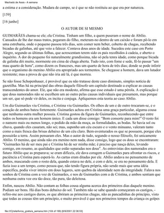Machado de Assis - A semana

a estima e a consideração. Mudara de campo, se é que se não restituiu ao que era por natureza.
[159]
[16 junho]
O AUTOR DE SI MESMO
GUIMARÃES chama-se ele; ela Cristina. Tinham um filho, a quem puseram o nome de Abílio.
Cansados de lhe dar maus tratos, pegaram do filho, meteram-no dentro de um caixão e foram pô-lo em
uma estrebaria, onde o pequeno passou três dias, sem comer nem beber, coberto de chagas, recebendo
bicadas de galinhas, até que veio a falecer. Contava dous anos de idade. Sucedeu este caso em Porto
Alegre, segundo as últimas folhas, que acrescentam terem sido os pais recolhidos à cadeia, e aberto o
inquérito. A dor do pequeno foi naturalmente grandíssima, não só pela tenra idade, como porque bicada
de galinha dói muito, mormente em cima de chaga aberta. Tudo isto, com fome e sede, fê-lo passar "um
mau quarto de hora", como dizem os franceses, mas um quarto de hora de três dias; donde se pode inferir
que o organismo do menino Abílio era apropriado aos tormentos. Se chegasse a homem, dava um lutador
resistente; mas a prova de que não iria até lá, é que morreu.
Se não fosse Schopenhauer, é provável que eu não tratasse deste caso diminuto, simples notícia de
gazetilha. Mas há na principal das obras daquele filósofo um capítulo destinado a explicar as causas
transcendentes do amor. Ele, que não era modesto, afirma que esse estudo é uma pérola. A explicação é
que dous namorados não se escolhem um ao outro pelas causas individuais que presumem, mas porque
um ser, que só pode vir deles, os incita e conjuga. Apliquemos esta teoria ao caso Abílio.
Um dia Guimarães viu Cristina, e Cristina viu Guimarães. Os olhos de um e de outro trocaram-se, e o
coração de ambos bateu fortemente. Guimarães achou em Cristina uma graça particular, alguma cousa
que nenhuma outra mulher possuía. Cristina gostou da figura de Guimarães, reconhecendo que entre
todos os homens era um homem único. E cada um disse consigo: "Bom consorte para mim!" O resto foi
o namoro mais ou menos longo, o pedido da mão da moça, as formalidades, as bodas. Se havia sol ou
chuva, quando eles casaram, não sei; mas, suponho um céu escuro e o vento minuano, valeram tanto
como a mais fresca das brisas debaixo de um céu claro. Bem-aventurados os que se possuem, porque eles
possuirão a terra. Assim pensaram eles. Mas o autor de tudo, segundo o nosso filósofo, foi unicamente
Abílio. O menino, que ainda não era menino nem nada, disse consigo, logo que os dous se encontraram:
"Guimarães há de ser meu pai e Cristina há de ser minha mãe; é preciso que nasça deles, levando
comigo, em resumo, as qualidades que estão separadas nos dous". As entrevistas dos namorados era o
futuro Abílio que as preparava; se eram difíceis, ele dava coragem a Guimarães para afrontar os riscos, e
paciência a Cristina para esperá-lo. As cartas eram ditadas por ele. Abílio andava no pensamento de
ambos, mascarado com o rosto dela, quando estava no dele, e com o dele, se era no pensamento dela. E
fazia isso a um tempo, como pessoa que, não tendo figura própria, não sendo mais que uma idéia
específica, podia viver inteiro em dous lugares, sem quebra da identidade nem da integridade. Falava nos
sonhos de Cristina com a voz de Guimarães, e nos de Guimarães com a de Cristina, e ambos sentiam que
nenhuma outra voz era tão doce, tão pura, tão deleitosa.
Enfim, nasceu Abílio. Não contam as folhas cousa alguma acerca dos primeiros dias daquele menino.
Podiam ser bons. Há dias bons debaixo do sol. Também não se sabe quando começaram os castigos, refiro-me aos castigos duros, os que abriram as primeiras chagas, não as pancadinhas do princípio, visto
que todas as cousas têm um princípio, e muito provável é que nos primeiros tempos da criança os golpes

file:///C|/site/livros_gratis/a_semana.htm (104 of 199) [6/9/2001 22:36:53]

 