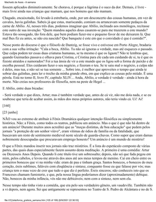 Machado de Assis - A semana

fossem aplicados diminutivamente. Se chorava, é porque a lágrima é o suco da dor. Demais, é livre mais livre ainda nas crianças que mamam, que nos homens que não mamam.
Chagado, encaixotado, foi levado à estrebaria, onde, por um desconcerto das cousas humanas, em vez de
cavalos, havia galinhas. Sabeis já que estas, mariscando, comiam ou arrancavam somente pedaços da
carne de Abílio. Aí, nesses três dias, podemos imaginar que Abílio, inclinado aos monólogos, recitasse
este outro de sua invenção: "Quem mandou aqueles dous casarem-se para me trazerem a este mundo?
Estava tão sossegado, tão fora dele, que bem podiam fazer-me o pequeno favor de me deixarem lá. Que
mal lhes fiz eu antes, se não era nascido? Que banquete é este em que o convidado é que é comido?".
Nesse ponto do discurso é que o filósofo de Dantzig, se fosse vivo e estivesse em Porto Alegre, bradaria
com a sua velha irritação: "Cala a boca, Abílio. Tu não só ignoras a verdade, mas até esqueces o passado.
Que culpa podem ter essas duas criaturas humanas, se tu mesmo é que os ligaste? Não te lembras que,
quando Guimarães passava e olhava para Cristina, e Cristina para ele cada um cuidando de si, tu é que os
fizeste atraídos e namorados? Foi a tua ânsia de vir a este mundo que os ligou sob a forma de paixão e de
escolha pessoal. Eles cuidaram fazer o seu negócio, e fizeram o teu. Se te saiu mal o negócio, a culpa não
é deles, mas tua, e não sei se tua somente ... Sobre isto, é melhor que aproveites o tempo que ainda te
sobrar das galinhas, para ler o trecho da minha grande obra, em que explico as cousas pelo miúdo. É uma
pérola. Está no tomo II, livro IV, capítulo XLIV... Anda, Abílio, a verdade é verdade - ainda à hora da
morte. Não creias nos professores de filosofia, nem na peste de Hegel ...
E Abílio, entre duas bicadas:
- Será verdade o que dizes, Artur; mas é também verdade que, antes de cá vir, não me doía nada, e se eu
soubesse que teria de acabar assim, às mãos dos meus próprios autores, não teria vindo cá. Ui! Ai!
[160]
[23 junho]
NÃO vou ao extremo de atribuir à Fênix Dramática qualquer intenção filosófica ou simplesmente
histórica. Não; a Fênix, como todos os teatros, publicou um anúncio. Mas o que é que não há dentro de
um anúncio! Durante muitos anos acreditei que as "moças distintas, de boa educação" que pedem pelos
jornais "a proteção de um senhor viúvo", eram vítimas de ódios de família ou da fatalidade, que
buscavam um resto de sentimento medieval neste século de guarda-chuvas. Como supor que eram damas
nobremente desocupadas que procuravam emprego honesto? Um anúncio é um mundo de mistério!
O que a Fênix mandou inserir nos jornais não traz mistérios. É a lista do espetáculo composto de várias
partes, das quais duas especialmente fazem assunto desta meditação. A primeiro é uma comédia: Artur
ou Dezesseis Anos Depois. Quando li este título tive um sobressalto; depois, não sei que fada pegou em
mim, pelos cabelos, e levou-me através dos anos até aos meus tempos de menino. Caí em cheio entre os
primeiros bonecos que vi na minha vida: eram de pau e tinham graça. Santos bonecos, o bonecos do meu
coração, éreis sublimes, faláveis com eloqüência e sintaxe, conquanto fosse eu que falasse por vós; mas
criança tem o mau vezo de crer que tudo o que diz é perfeito. Éreis sinceros; não conheceis isto que os
Franceses chamam fumisterie, e que, pela nossa língua poderíamos dizer (aproximadamente) debique.
Não, bonecos da minha infância, vós não me debicáveis; nem com a sintaxe, nem sem ela.
Nesse tempo não tinha visto a comédia, que era pelo seu verdadeiro gênero, um vaudeville. Também não
a vi depois, nem agora. Sei que antigamente se representou no Teatro de S. Pedro de Alcântara e no de S.
file:///C|/site/livros_gratis/a_semana.htm (105 of 199) [6/9/2001 22:36:53]

 