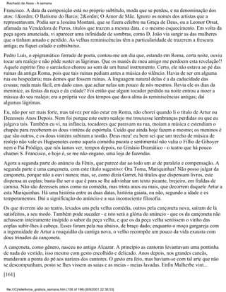 Machado de Assis - A semana

Francisco. A data da composição está no próprio subtítulo, moda que se perdeu, e na denominação dos
atos: 1&ordm; O Batismo do Barco; 2&ordm; O Amor de Mãe. Ignoro os nomes dos artistas que a
representavam. Podia ser a Jesuína Montani, que se fizera célebre na Graça de Deus, ou a Leonor Orsat,
afamada na Vendedora de Perus, títulos que trazem a mesma data. e o mesmo esquecimento. Em volta da
peça agora anunciada, vi aparecer uma infinidade de sombras, como D. João via surgir as das mulheres
que o tinham amado e perdido. As velhas reminiscências têm a particularidade de trazerem a frescura
antiga; eu fiquei calado e cabisbaixo.
Pedro Luís, o epigramático forrado de poeta, contou-me um dia que, estando em Roma, certa noite, ouviu
tocar um realejo e não pôde suster as lágrimas. Que os manés de meu amigo me perdoem esta revelação!!
Aquele espírito fino e sarcástico chorou ao som de um banal instrumento. Certo, ele não estava ao pé das
ruínas da antiga Roma, pois que tais ruínas pediam antes a música do silêncio. Havia de ser em alguma
rua ou hospedaria; mas demos que fossem ruínas. A linguagem natural delas é a da caducidade das
cousas; nada mais fácil, em dado caso, que achar nelas um pouco de nós mesmos. Revia ele os dias da
meninice, as festas da roça e da cidade? Foi então que algum tocador perdido na noite entrou a moer a
música do seu realejo; era a própria voz dos tempos que dava alma às reminiscências antigas; daí
algumas lágrimas.
Eu, não por ser mais forte, mas talvez por não estar em Roma, não chorei quando li o título de Artur ou
Dezesseis Anos Depois. Nem foi porque este outro realejo me trouxesse lembranças perdidas ou que eu
julgava tais. Também eu vi, na infância, tocadores que paravam na rua, moíam a música e estendiam o
chapéu para receberem os dous vinténs de espórtula. Cuido que ainda hoje fazem o mesmo; os meninos é
que são outros, e os dous vinténs subiram a tostão. Deus meu! eu bem sei que um trecho de música de
realejo não vale os Huguenotes como aquela comédia pacata e sentimental não valia o Filho de Giboyer
nem o Pai Pródigo, que nós íamos ver, tempos depois, no Ginásio Dramático - o teatro que há pouco
chamei S. Francisco, e hoje é, se me não engano, uma loja de fazendas.
Agora a segunda parte do anúncio da Fênix, que parece dar ao todo um ar de paralelo e compensação. A
segunda parte é uma cançoneta, com este título sugestivo: Ora Toma, Mariquinhas! Não posso julgar da
cançoneta, porque não a ouvi nunca; mas, se, como dizia Garret, há títulos que dispensam livros, este
dispensa as coplas; basta-lhe ser o que é para se lhe adivinhar um texto picante, brejeiro, em fraldas de
camisa. Não são dezesseis anos como na comédia, mas trinta anos ou mais, que decorrem daquele Artur a
esta Mariquinhas. Há uma história entre as duas datas, história gaiata, ou não, segundo a idade e os
temperamentos. Daí a significação do anúncio e a sua inconsciente filosofia.
Os que tiverem ido ao teatro, levados uns pela velha comédia, outros pela cançoneta nova, saíram de lá
satisfeitos, a seu modo. Também pode suceder - e isto será a glória do anúncio - que os da cançoneta não
achassem inteiramente insípido o sabor da peça velha, e que os da peça velha sentissem o vinho das
coplas subir-lhes à cabeça. Esses foram pela rua abaixo, de braço dado; enquanto o moço gargareja com
a ingenuidade de Artur a rouquidão da cantiga nova, o velho recompõe um pouco da vida exausta com
dous trinados da cançoneta.
A cançoneta, como gênero, nasceu no antigo Alcazar. A princípio as cantoras levantavam uma pontinha
de nada do vestido, isso mesmo com gesto encolhido e delicado. Anos depois, nos grandes cancãs,
mandavam a ponta do pé aos narizes dos cantores. O gesto era feio, mas haviam-se com tal arte que não
se descompunham, posto se lhes vissem as saias e as meias - meias lavadas. Enfin Malherbe vint...
[161]
file:///C|/site/livros_gratis/a_semana.htm (106 of 199) [6/9/2001 22:36:53]

 