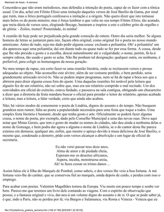 Machado de Assis - A semana

Concordava que não eram melodiosos, mas defendia a intenção do poeta, capaz de os fazer com a tônica
usual. Um dia, achei em Filinto Elísio uma imitação daqueles versos de José Basílio da Gama, por sinal
que ruim, mas o lírico português confessava a imitação e a origem. Não quero dizer que isto tornasse
mais belos os do poeta mineiro; mas é força lembrar o que valia no seu tempo Filinto Elísio, tão acatado,
que meia dúzia de versos seus, elogiando Bocage, bastaram a inspirar a este o célebre grito de orgulho e
de glória: - Zoilos, tremei! Posteridade, és minha!
A reunião de hoje pode ser prejudicada pela grande comoção de ontem. Outro dia seria melhor. Se alguns
homens de letras se juntarem para isto, façam obra original, como original foi o poeta no nosso mundo
americano. Antes de tudo, seja-me dado pedir alguma cousa: excluam a poliantéia. Oh! a poliantéia! um
dia apareceu aqui uma poliantéia; daí em diante tudo ou quase tudo se fez por essa forma. A cousa, desde
que lhe não presida o gosto e a escolha, descai naturalmente até a vulgaridade; o nome, porém, fá-la-á
sempre odiosa, tão usado e gasto se acha. Não lhe ponham tal designação; qualquer outra, ou nenhuma, é
preferível, para coligir as homenagens da nossa geração.
No meu tempo de rapaz, era certo fazer-se uma reunião literária, onde se recitassem versos e prosas
adequadas ao objeto. Não aconselho este alvitre; além de ser costume perdido, e bem perdido, seria
grandemente arriscado revivê-lo. Não se podem impor programas, nem se há de tapar a boca aos que a
abrirem para dizer alguma cousa fora do ajuste. Uma daquelas reuniões foi notável pela leitura que
alguém fez de um relatório, não sei sobre que, mas era um relatório comprido e mal recitado. Um dos
convidados era oficial do exército, estava fardado, e passeava na sala contígua, obrigando um chocarreiro
a dizer que a diretoria da festa mandara buscar o oficial para prender o leitor do relatório, apenas acabada
a leitura; mas a leitura, a falar verdade, creio que ainda não acabou.
Não; há vários modos de comemorar o poeta de Lindóia, dignos do assunto e do tempo. Não busquem
grandeza nem rumor; falta ao poeta a popularidade necessária para uma festa que toque a todos. Uma
simples festa literária é bastante, desde que tenha gosto e arte. Oficialmente se poderá fazer alguma
cousa, o nome do poeta, por exemplo, dado pelo Conselho Municipal a uma das novas ruas. Devo aqui
notar que Minas Gerais, que tem o gosto de mudar os nomes às cidades, não deu ainda a nenhuma delas o
nome de Gonzaga, e bem podia dar agora a alguma o nome de Lindóia, se o do cantor desta lhe parece
extenso em demasia; qualquer ato, enfim, que mostre o apreço devido à musa deliciosa de José Basílio, o
mesmo que, condenado a desterro, pôde com versos alcançar a absolvição e um lugar de oficial de
secretaria.
Eu não verei passar teus doze anos,
Alma de amor e de piedade cheia,
Esperam-me os desertos africanos,
Áspera, inculta, monstruosa areia,
Ah! tu fazes cessar os tristes danos ...
Assim falou ele à filha do Marquês de Pombal, como sabeis, e dos versos lhe veio a boa fortuna. A má
fortuna veio-lhe do caráter, que se conservou fiel ao marquês, ainda depois de caído, e perdeu com isso o
emprego.
Para acabar com poetas. Valentim Magalhães tornou da Europa. Viu muito em pouco tempo e soube ver
bem. Parece-me que teremos um livro dele contando as viagens. Com o espírito de observação que
possui, e a fantasia original e viva, dar-nos-á um volume digno do assunto e de si. O que se pode saber já,
é que, indo a Paris, não se perdeu por lá; viu Burgos e Salamanca, viu Roma e Veneza - Veneza que eu
file:///C|/site/livros_gratis/a_semana.htm (108 of 199) [6/9/2001 22:36:53]

 