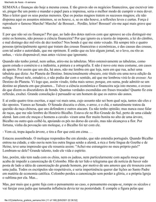 Machado de Assis - A semana

SEMANA e finanças são hoje a mesma cousa. E tão graves são os negócios financeiros, que escrever isto
só, pingar-lhe um ponto e mandar o papel para a imprensa, seria o melhor modo de cumprir o meu dever.
Mas o leitor quer os seus poetas menores. Que os poetas magnos tratem os sucessos magnos; ele não
dispensa aqui os assuntos mínimos, se os houve, e, se os não houve, a reflexões leves e curtas. Força é
reproduzir o famoso Marche! Marche! de Bossuet... Perdão, leitor! Bossuet! eis-me aqui mais grave que
nunca.
E por que não sei eu finanças? Por que, ao lado dos dotes nativos com que aprouve ao céu distinguir-me
entre os homens, não possuo a ciência financeira? Por que ignoro eu a teoria do imposto, a lei do câmbio,
e mal distingo dez mil-réis de dez tostões? Nos bonds é que me sinto vexado. Há sempre três e quatro
pessoas (principalmente agora) que tratam das cousas financeiras e econômicas, e das causas das cousas,
com tal ardor e autoridade, que me oprimem. É então que eu leio algum jornal, se o levo, ou rôo as
unhas, - vício dispensável; mas antes vicioso que ignorante.
Quando não tenho jornal, nem unhas, atiro-me às tabuletas. Miro ostensivamente as tabuletas, como
quem estuda o comércio e a indústria, a pintura e a ortografia. E não é novo este meu costume, em casos
de aperto. Foi assim que um dia, há anos, não me lembra em que loja, nem em que rua, achei uma
tabuleta que dizia: Ao Planeta do Destino. Intencionalmente obscuro, este título era uma nova edição da
esfinge. Pensei nele, estudei-o, e não podia dar com o sentido, até que me lembrou virá-lo do avesso: Ao
Destino do Planeta. Vi logo que, assim virado, tinha mais senso; porque, em suma, pode admitir-se um
destino ao planeta em que pisamos... Talvez a ciência econômica e financeira seja isto mesmo, o avesso
do que dizem os discutidores de bonds. Quantas verdades escondidas em frases trocadas! Quanto fiz esta
reflexão, exultei. Grande consolação é persuadir-se um homem de que os outros são asnos.
E aí estão quatro tiras escritas, e aqui vai mais uma, cujo assunto não sei bem qual seja, tantos são eles e
tão opostos. Vamos ao Senado. O Senado discutiu o chim, o arroz, e o chá, e naturalmente tratou da
questão da raça chinesa, que uns defendem e outros atacam. Eu não tenho opinião; mas nunca ouso falar
de raças, que me não lembre do Honório Bicalho. Estava ele no Rio Grande do Sul, perto de uma cidade
alemã. Iam com ele moças e homens a cavalo- viram uma flor muito bonita no alto de uma árvore,
Bicalho ou outro quis colhê-la, apoiando os pés no dorso do cavalo, mas não alcançava a flor. Por
fortuna, vinha da povoação um moleque, e o Bicalho foi ter com ele.
- Vem cá, trepa àquela árvore, e tira a flor que está em cima. . .
Estacou assombrado. O moleque respondeu-lhe em alemão, que não entendia português. Quando Bicalho
entrou na cidade, e não ouviu nem leu outra língua senão a alemã, a rica e forte língua de Goethe e de
Heine, teve uma impressão que ele resumia assim: "Achei-me estrangeiro no meu próprio país!"
Lembram-se dele? Grande talento, todo ele vida e espírito.
Isto, porém, não tem nada com os chins, nem os judeus, nem particularmente com aquela moça que
acaba de impedir a canonização de Colombo. Hão de ter lido o telegrama que dá notícia de haver sido
posta de lado a idéia de canonização do grande homem, por motivo de uns amores que ele trouxera com
uma judia. Todos os escrúpulos são respeitáveis, e seria impertinência querer dar lições ao Santo Padre
em matéria de economia católica. Colombo perdeu a canonização sem perder a glória, e a própria Igreja
o sublima por ela. Mas...
Mas, por mais que a gente fuja com o pensamento ao caso, o pensamento escapa-se, rompe os séculos e
vai farejar essa judia que tamanha influência devia ter na posteridade. E compõe a figura pelas que

file:///C|/site/livros_gratis/a_semana.htm (11 of 199) [6/9/2001 22:36:52]

 