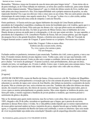 Machado de Assis - A semana

Bernardim: "Menina e moça me levaram da casa de meus pais para longes terras" ... Essas terras são as
da pura mitologia, as de Vênus talhada em mármore, as terras dos castelos medievais, para cantar diante
deles e delas impassivamente. "Musa Impassível", que é o título do último soneto do livro, melhor que
tudo pinta esta moça insensível e fria. Essa impassibilidade será a própria natureza da poetisa, ou uma
impressão literária? Eis o que nos dirá aos vinte e cinco anos ou aos trinta. Não nos sairá jamais uma das
choramingas de outro tempo; mas aquele soneto da p. 74, em que "a alma vive e a dor exulta, ambas
unidas", mostra que há nela uma corda de simpatia e outra de filosofia.
Outro parêntesis. A Gazeta noticiou que alguns habitantes da estação de Lima Duarte pediram ao
presidente da Companhia Leopoldina a mudança do nome da localidade para o de Lindóia, agora que é o
centenário de Basílio da Gama. Pela carta que me deram a ler, vejo que põem assim em andamento a
idéia que me ocorreu há sete dias. Eu falei ao governo de Minas Gerais; mas os habitantes de Lima
Duarte deram-se pressa em pedir para si a designação, e é de crer que sejam servidos. Ao que suponho, o
presidente da Companhia é o Sr. conselheiro Paulino de Sousa, lido em cousas pátrias, que não negará
tão pequeno favor a tão grande brasileiro. Demais, a história tem encontros: o filho do Visconde de
Uruguai honrará assim o cantor do Uruguai. É quase honrar-se a si próprio. Provemos sue o lemos:
Serás lido, Uruguai. Cubra os meus olhos
Embora um dia a escura noite, eterna,
Tu, vive e goza a luz serena e pura;
Vai aos bosques...
Fechados ambos os parêntesis, tornemos à paz anunciada. Também ela é útil, como a guerra, e tem a sua
hora. O mundo romano dormia em paz algumas vezes. Venha a paz, unia vez que seja honrada e útil.
Não falo por interesse pessoal. Como eu não saio a campo a combater, deixo-me nesta situação que o
povo chama: "ver touros de palanque". O poeta Lucrécio, mais profundamente, dizia que era doce,
estando em terra, ver naufragar, etc. O resto é sabido. Carne e paz: é muito para uma semana única. Vaca
e riso: não é preciso mais para uma vida inteira - salvo o que mais vale e não cabe na crônica.
[163]
[4 agosto]
ANTES DE ESCREVER o nome de Basílio da Gama, é força escrever o do Dr. Teotônio de Magalhães.
A este moço se deve principalmente a evocação que se fez esta semana do poeta do Uruguai. Pessoas que
educaram os ouvidos de rapaz com versos de José Basílio, não tinham na memória o centenário da morte
do poeta. Não as crimino por isso, seria criminar-me com elas. Também não ralho dos últimos ano deste
século, tão exaustivos para nós, tão cheios de sucesso, terra marique. Não há lugar para todos, para os
vivos e para os mortos principalmente os grandes mortos. Mas como alguém se lembrou do poeta, esse
faiou pôr todos, e muitos seguiram a bandeira do jovem piedoso e modesto, que mostrou possuir o
sentimento da glória e da pátria.
Não se fez demais para quem muito merecia; mas fez-se bem e com alma. Que os nossos patrícios de
1995, chegado o dia 20 de julho, recordem-se igualmente que a língua, que a poesia da sua terra,
adornam-se dessas flores raras e vividas. Se a vida pública ainda impedir que os nomes representativos
do nosso gênio nacional andem na boca e memória do povo, alguém haverá que se lembre dele, como
agora, e o segundo centenário de Basílio da Gama será celebrado, e assim os ulteriores. Que esse modo
de viver na posteridade seja ainda urna consolação! Quando a pá do arqueólogo descobre uma estátua

file:///C|/site/livros_gratis/a_semana.htm (110 of 199) [6/9/2001 22:36:53]

 