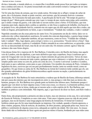 Machado de Assis - A semana

divina e truncada, o mundo abala-se, e a maravilha é recolhida aonde possa ficar por todos os tempos;
mas a estátua será uma só. Ao poeta ressuscitado em cada a aniversário restará a vantagem de ser uma
nova e rara maravilha.
Tal foi uma das festas da semana, que teve ainda outras. Há tempo de se afligir e tempo de saltar de
gosto, diz o Eclesiastes; donde se pode concluir, sem truísmo, que há semanas festivas e semanas
aborrecidas. No Eclesiastes há tudo para todos. A pacificação do Sul lá está: "Há tempo de guerra e
tempo de paz". Muita gente entende que este é que é o tempo de paz; muita outra julga, pelo contrário,
que é ainda o tempo da guerra, e de cada lado se ouvem razões caras e fortes. O Eclesiastes, que tem
respostas para tudo, alguma dará a ambas as opiniões; se não fosse a urgência do trabalho, iria buscá-la
ao próprio livro, não podendo fazê-lo, contento-me em supor que ele dirá aquilo que tem dito a todos, em
todas as línguas, principalmente no latim, a que o trasladaram: "Vaidade das vaidades, e tudo é vaidade".
Napoleão emendou um dia essas palavras do santo livro. Foi justamente em dia de vitória. Quis ver os
cadáveres dos velhos imperadores austríacos, foi aonde eles estavam depositados, e gastou largo tempo
em contemplação, ele, imperador também, até que murmurou, como no livro: "Vaidade das vaidades,
tudo é vaidade". Mas, logo depois, para corrigir o texto e a si, acrescentou: "Exceto talvez a força". Seja
ou não exata a anedota, a palavra é verdadeira. Podeis emendá-la ao corso ambicioso, se quiserdes, como
ele fez ao desconsolado de Israel, mas há de ser em outro dia. Os minutos correm: agora é falar da
semana e das suas festas alegres.
Uma dessas festas foi o regresso do Sr. Rui Barbosa. Coincidiu com o de Basílio da Gama; mas aquele
veio de Londres, este da sepultura, e por mais definitiva que soja a sepultura, força é confessar que o
autor do Uruguai não veio de mais longe que o ilustre ministro do governo provisório. Talvez de mais
perto. A sepultura é a mesma em toda a parte, qualquer que seja o mármore e o talento do escultor, ou a
simples pedra sem nome ou com ele, posta em cima da cova. A morte é universal. Londres é Londres,
tanto para os que a admiram, como para os que a detestam. Um membro da comuna de Paris, visitando a
Inglaterra há anos, escreveu que era um país profundamente insular, tanto no sentido moral, como no
geográfico. Os que leram as cartas do Sr. Rui Barbosa no Jornal do Comércio terão sentido que ele, um
dos grandes admiradores do gênio britânicoreconhece aquilo mesmo na nação, e particularmente na
capital da Inglaterra.
A recepção do Sr. Rui Barbosa foi mais entusiástica e ruidosa que de Basílio da Gama; diferença natural,
não por causa dos talentos que são incomparáveis entre si, mas porque a vida fala mais ao ânimo dos
homens, porque o Sr. Rui Barbosa teve grande parte na história dos últimos anos, finalmente porque é
alguém que vem dizer ou fazer alguma cousa. Como essa cousa, se a houver, é certamente política, troco
de caminho e torno-me às letras, ainda que aí mesmo ache o culto espírito do Sr. Rui Barbosa, que
também as prática e com intimidade. Não importa, aqui, o que houver de dizer ou fazer, será bem-vindo a
todos.
Outra festa, não propriamente a primeira em data ou lustre, mas em interesse cá da casa, foi o aniversário
da Gazeta de Notícias. Completou os seus vinte anos. Vinte anos é alguma cousa na vida de um jornal
qualquer, mas na da Gazeta é uma longa página da história do Jornalismo. O Jornal do Comércio
lembrou ontem que ela fez uma transformação na imprensa. Em verdade, quando a Gazeta apareceu, a
dous vinténs, pequena, feita de notícias, de anedotas, de ditos picantes, apregoada pelas ruas, houve no
público o sentimento de alguma cousa nova, adequada ao espírito da cidade. Há vinte anos. As moças
desta idade não se lembraram de fazer agora um gracioso mimo à Gazeta, bordando por suas mãos uma

file:///C|/site/livros_gratis/a_semana.htm (111 of 199) [6/9/2001 22:36:53]

 