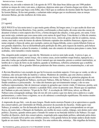 Machado de Assis - A semana

bandeira, ou, em seda o número de 2 de agosto de 1875. São duas boas idéias que em 1896 podem
realizar as moças de vinte e um anos, e depressa, depressa antes que a Gazeta chegue aos trinta. Aos
trinta, por mais amor que haja a esta folha, não é fácil que as senhoras da mesma idade lhe façam mimos.
Se lessem Balzac, fá-los-iam grandes, e achariam mãos amigas que os recebessem; mas as moças
deixaram Balzac, pai das mulheres de trinta anos.
[164]
[11 agosto]
QUE POUCO se leia nesta terra é o que muita gente afirma, há longos anos; é o que acaba de dizer um
bibliômano na Revista Brasileira. Este, porém, confirmando a observação, dá como uma das causas do
desamor à leitura o ruim aspecto dos livros, a forma desigual das edições, o mau gosto, em suma. Creio
que assim seja, contanto que essa causa entre com outras de igual força. Uma destas é a falta de estantes.
As nossas grandes marcenarias estão cheias de móveis ricos, vários de gosto; não há só cadeiras, mesas,
camas, mas toda a sorte de trastes de adorno fielmente copiados dos modelos franceses, alguns com o
nome original, o bijou de salon, por exemplo, outros em língua híbrida, como o porte-bibelots Entra-se
nos grandes depósitos, fica-se deslumbrado pela perfeição da obra, pela riqueza da matéria, pela beleza
da forma. Também se acham lá estantes, é verdade, mas são estantes de músicas para piano e canto, bem
acabadas, vário tamanho e muita maneira.
Ora, ninguém pode comprar o que não há. Mormente os noivos nem tudo acode. A prova é que, se
querem comprar cristais, metais louça, vão a outras casas, assim também roupa branca, tapeçaria etc.;
mas não é nelas que acharão estantes. Nem é natural que um mancebo, prestes a contrair matrimônio, se
lembre de ir a lojas de ferro ou de madeira; quando se lembrasse, refletiria certamente que a mobília
perderia a unidade. Só as grandes fábricas poderiam dar boas estantes, com ornamentações, e até sem
elas.
A Revista Brasileira é um exemplo de que há livroscom excelente aspecto. Creio que se vende, se não se
vendesse, não seria por falta de matéria e valiosa. Mudemos de caminho, que este cheira a anúncio.
Falemos antes da impressão que este último número me trouxe. Refiro-me às primeiras páginas de um
longo livro, uma biografia de Nabuco, escrita por Nabuco, filho de Nabuco. É o capítulo da infância do
finado estadista a e jurisconsulto . As vidas dos homens que serviramnoutro tempo, e são os seus
melhores representantes, hão de interessar sempre às gerações que vierem vindo. O interesse, porém, será
maior, quando o autor juntar o talento e a piedade filial, como na presente caso. Dizem que na sepultura
de Chatham se pôs este letreiro: "O pai do Sr. Pitt". A revolução de 1889 tirou, talvez, ao filho de
Nabuco uma consagração análoga. Que ele nos dê com a pena o que nos daria com a palavra e a ação
parlamentares, e outro fosse o regimen, ou se ele adotasse a constituição republicana. Há muitos modos
de servir a terra de seus pais.
A impressão de que fale;. vem de anos longos. Desde muito morrera Paraná e já se aproximava a queda
dos conservadores, por intermédio de Olinda, precursor da ascensão de Zacarias. Ainda agora vejo
Nabuco, já senador, no fim da bancada da direita, ao pé da janela, no lugar correspondente ao em que
ficava, do outro lado, o Marquês de Itanhaém, um molho de ossos e peles, trôpego, sem dentes nem valor
político. Zacarias, quando entrou para o Senado foi sentar-se na bancada inferior à da Nabuco. Eis aqui
Eusébio de Queirós, chefe dos conservadores, respeitado pela capacidade política, admirado pelos dotes
oratórios, invejado talvez pelos seus célebres amores. Uma grande beleza do tempo andava desde muito
ligada ao seu nome. Perdoe-me esta menção. Era uma senhora alta, outoniça... São migalhas da história,
file:///C|/site/livros_gratis/a_semana.htm (112 of 199) [6/9/2001 22:36:53]

 