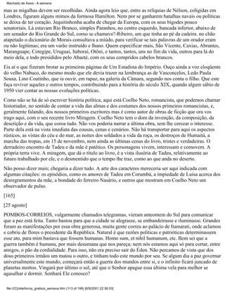 Machado de Assis - A semana

mas as migalhas devem ser recolhidas. Ainda agora leio que, entre as relíquias de Nélson, coligidas em
Londres, figuram alguns mimos da formosa Hamilton. Nem por se ganharem batalhas navais ou políticas
se deixa de ter coração. Jequitinhonha acaba de chegar da Europa, com os seus bigodes pouco
senatoriais. Lá estavam Rio Branco, simples Paranhos, no centro esquerdo, bancada inferior, abaixo de
um senador do Rio Grande do Sul, como se chamava?-Ribeiro, um que tinha ao pé da cadeira. no chão
atapetado o dicionário de Morais consultava a miúdo, para verificar se tais palavras de um orador eram
ou não legítimas; era um varão instruído e lhano. Quem especificar mais, São Vicente, Caxias, Abrantes,
Maranguape, Cotegipe, Uruguai, ltaboraí, Otôni, e tantos, tantos, uns no fim da vida, outros para lá do
meio dela, e todo presididos pelo Abaeté, com os seus compridos cabelos brancos.
Eis aí o que fizeram brotar as primeiras páginas de Um Estadista do Império. Ouço ainda a voz eloqüente
do velho Nabuco, do mesmo modo que ele devia trazer na lembrança as de Vasconcelos, Ledo Paula
Sousa, Lino Coutinho, que ia ouvir, em rapaz, na galeria da Câmara, segundo nos conta o filho. Que este
faça reviver aqueles e outros tempos, contribuindo para a história do século XIX, quando algum sábio de
1950 vier contar as nossas evoluções políticas.
Como não se há de só escrever história política, aqui está Coelho Neto, romancista, que podemos chamar
historiador, no sentido de contar a vida das almas e dos costumes dos nossos primeiros romancistas, e,
geralmente falando, dos nossos primeiros escritores mas é como autor de obras de ficção que ora vos
trago aqui, com o seu recente livro Miragem. Coelho Neto tem o dom da invenção, da composição, da
descrição e da vida, que coroa tudo. Não vos poderia narrar a última obra, sem lhe cercear o interesse.
Parte dela está na vista imediata das cousas, cenas e cenários. Não há transportar para aqui os aspectos
rústicos, as vistas do céu e do mar, as noites dos soldados a vida da roça, os destroços de Humaitá, a
marcha das tropas, em 15 de novembro, nem ainda as últimas cenas do livro, tristes e verdadeiras. O
derradeiro encontro de Tadeu e da mãe é patético. Os personagens vivem, interessam e comovem. A
própria terra vive. A miragem, que dá o título ao livro, é a vista ilusória de Tadeu, relativamente ao
futuro trabalhado por ele, e o desmentido que o tempo lhe traz, como ao que anda no deserto.
Não posso dizer mais; chegaria a dizer tudo. A arte dos caracteres mereceria ser aqui indicada com
algumas citações: os episódios, como os amores de Tadeu em Corumbá, a impiedade de Luísa acerca dos
desregramentos da mãe, a bondade do ferreiro Nasário, e outros que mostram em Coelho Neto um
observador de pulso.
[165]
[25 agosto]
POMBOS-CORREIOS, vulgarmente chamados telegramas, vieram anteontem do Sul para comunicar
que a paz está feita. Tanto bastou para que a cidade se alegrasse, se embandeirasse e iluminasse. Grandes
foram as manifestações por essa obra generosa, muita gente correu ao palácio de Itamarati, onde aclamou
e cobriu de flores o presidente da República. Natural é que razões políticas e patrióticas determinassem
esse ato, para mim bastava que fossem humanas. Homo sum, et nihil humanum, etc. Bem sei que a
guerra também é humana, por mais desumana que nos pareça; nem nós estamos aqui só para cortar, entre
amigos, o pão da cordialidade. Para isso, não era preciso sair do Éden. Não percamos de vista que dos
dous primeiros irmãos um matou o outro, e tinham todo este mundo por seu. Se algum dia a paz governar
universalmente este mundo, começará então a guerra dos mundos entre si, e o infinito ficará juncado de
planetas mortos. Vingará por último o sol, até que o Senhor apague essa última vela para melhor se
agasalhar e dormir. Sonhará Ele conosco?
file:///C|/site/livros_gratis/a_semana.htm (113 of 199) [6/9/2001 22:36:53]

 