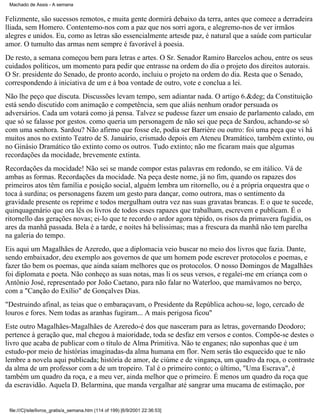 Machado de Assis - A semana

Felizmente, são sucessos remotos, e muita gente dormirá debaixo da terra, antes que comece a derradeira
lliada, sem Homero. Contentemo-nos com a paz que nos sorri agora, e alegremo-nos de ver irmãos
alegres e unidos. Eu, como as letras são essencialmente artesde paz, é natural que a saúde com particular
amor. O tumulto das armas nem sempre é favorável à poesia.
De resto, a semana começou bem para letras e artes. O Sr. Senador Ramiro Barcelos achou, entre os seus
cuidados políticos, um momento para pedir que entrasse na ordem do dia o projeto dos direitos autorais.
O Sr. presidente do Senado, de pronto acordo, incluiu o projeto na ordem do dia. Resta que o Senado,
correspondendo à iniciativa de um e à boa vontade de outro, vote e conclua a lei.
Não lhe peço que discuta. Discussões levam tempo, sem adiantar nada. O artigo 6.&deg; da Constituição
está sendo discutido com animação e competência, sem que aliás nenhum orador persuada os
adversários. Cada um votará como já pensa. Talvez se pudesse fazer um ensaio de parlamento calado, em
que só se falasse por gestos. como queria um personagem de não sei que peça de Sardou, achando-se só
com uma senhora. Sardou? Não afirmo que fosse ele, podia ser Barrière ou outro: foi uma peça que vi há
muitos anos no extinto Teatro de S. Januário, crismado depois em Ateneu Dramático, também extinto, ou
no Ginásio Dramático tão extinto como os outros. Tudo extinto; não me ficaram mais que algumas
recordações da mocidade, brevemente extinta.
Recordações da mocidade! Não sei se mande compor estas palavras em redondo, se em itálico. Vá de
ambas as formas. Recordações da mocidade. Na peça deste nome, já no fim, quando os rapazes dos
primeiros atos têm família e posição social, alguém lembra um ritornello, ou é a própria orquestra que o
toca à surdina; os personagens fazem um gesto para dançar, como outrora, mas o sentimento da
gravidade presente os reprime e todos mergulham outra vez nas suas gravatas brancas. E o que te sucede,
quinquagenário que ora lês os livros de todos esses rapazes que trabalham, escrevem e publicam. É o
ritornello das gerações novas; ei-lo que te recordo o ardor agora tépido, os risos da primavera fugidia, os
ares da manhã passada. Bela é a tarde, e noites há belíssimas; mas a frescura da manhã não tem parelha
na galeria do tempo.
Eis aqui um Magalhães de Azeredo, que a diplomacia veio buscar no meio dos livros que fazia. Dante,
sendo embaixador, deu exemplo aos governos de que um homem pode escrever protocolos e poemas, e
fazer tão bem os poemas, que ainda saíam melhores que os protocolos. O nosso Domingos de Magalhães
foi diplomata e poeta. Não conheço as suas notas, mas li os seus versos, e regalei-me em criança com o
Antônio José, representado por João Caetano, para não falar no Waterloo, que mamávamos no berço,
com a "Canção do Exílio" de Gonçalves Dias.
"Destruindo afinal, as teias que o embaraçavam, o Presidente da República achou-se, logo, cercado de
louros e fores. Nem todas as aranhas fugiram... A mais perigosa ficou"
Este outro Magalhães-Magalhães de Azeredo-é dos que nasceram para as letras, governando Deodoro;
pertence à geração que, mal chegou à maioridade, toda se desfaz em versos e contos. Compõe-se destes o
livro que acaba de publicar com o título de Alma Primitiva. Não te enganes; não suponhas que é um
estudo-por meio de histórias imaginadas-da alma humana em flor. Nem serás tão esquecido que te não
lembre a novela aqui publicada; história de amor, de ciúme e de vingança, um quadro da roça, o contraste
da alma de um professor com a de um tropeiro. Tal é o primeiro conto; o último, "Uma Escrava", é
também um quadro da roça, e a meu ver, ainda melhor que o primeiro. É menos um quadro da roça que
da escravidão. Aquela D. Belarmina, que manda vergalhar até sangrar uma mucama de estimação, por

file:///C|/site/livros_gratis/a_semana.htm (114 of 199) [6/9/2001 22:36:53]

 