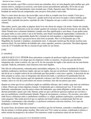 Machado de Assis - A semana

ciúmes do marido, cujo Filho a escrava trazia nas entranhas, deve ser neta daquela outra mulher que, pelo
mesmo motivo, castigava as escravas, com tições acesos pessoalmente aplicados. Di-lo não sei que
cronista nosso, frade naturalmente; mais recatado que o frade, fiquemos aqui. São horrores, que a
bondade de muitas haverá compensado; mas um povo forte pinta e narra tudo.
Não é o conto único da roça e da escravidão, nem só dele se compõe este livro variado. Creio que a
melhor página de todas é a do "Ahasvero", quadro terrível de um navio levando o cólera-mórbus, pelo
oceano fora, rejeitado dos portos, rejeitado da vida. É daqueles em que o estilo é mais condensado e
vibrante.
Não cuides, porém, que todas as páginas deste livro são cheias de sangue e de morte. Outras são estudos
tranqüilos de um sentimento ou de um estado' quadros de costumes ou desenvolvimento de uma idéia. De
Além-Túmulo tem o elemento fantástico, tratado com fina significação e sem abuso. O que podes notar
em quase todos os seus contos é um ar de família, uma feição mesclada de ingenuidade e melancolia. A
melancolia corrige a ingenuidade dando-lhe a intuição do mal mundano; a ingenuidade tempera a
melancolia, tirando-lhe o que possa haver nela triste ou pesado. Não é só fisicamente que o Dr.
Magalhães de Azeredo é simpático, moralmente atrai. A educação mental que lhe deram auxiliou uma
natureza dócil. Os seus hábitos de trabalho são, como suponho, austeros e pacientes. Duvidará algumas
vezes de si? O trabalho dar-lhe-á a mesma fé que tenho no seu futuro.
[166]
[1 setembro]
AQUILO QUE LULU SÊNIOR disse anteontem a respeito do professor inglês que enforcaram na Guiné
trouxe naturalmente a cor alegre que ele empresta a todos os assuntos. As pessoas que não lêem
telegramas não viram a notícia; ele, que os lê, fez da execução do inglês e dos autores do ato uma bonita
caçoada. Nada há, entretanto, mais temeroso nem mais lúgubre.
Não falo do enforcamento, ordenado pelas autoridades indígenas. Eu, se fosse autoridade de Guiné,
também condenaria o professor inglês, não por ser inglês, mas por ser professor. Enforcaram o homem, e
não há de ser a simples notícia de um enforcado que faça perder o sono nem o apetite. A descrição do ato
faria arrepiar as carnes, mas os telegramas não descrevem nada, e o professor foi pendurado fora da
nossa vista. Nem mais teremos aqui tal espetáculo o desuso e por fim a lei acabaram com a forca para
sempre, salvo se a lei de Lynch entrar nos nossos costumes; mas não me parece que entre.
Quanto ao crime que levou o professor inglês ao cadafalso africano, não é ainda o que mais me entristece
e abate. Dizem que comeu algumas crianças. Compreendo que o matassem por isso. É um crime
hediondo, naturalmente; mas há outros crimes tão hediondos, que ainda afligindo a minha alma, não me
deixam prostrado e quase sem vida. Demais, pode ser que o professor quisesse explicar aos ouvintes o
que era canibalismo, cientificamente falando. Pegou de um pequeno e comeu-o. Os ouvintes, sem saber
onde ficava a diferença entre o canibalismo científico e o vulgar, pediram explicações; o professor comeu
outro pequeno. Não sendo provável que os espíritos da Guiné tenham a compreensão fácil de um
Aristóteles, continuaram a não entender, e o professor continuou a devorar meninos. Foi o que em
pedagogia se chama "lição das cousas".
Se assim fosse, deveríamos antes lastimar o sacrifício que fez tal homem, comendo o semelhante, para o
fim de ensinar e civilizar gentes incultas. Mas seria isso? Foi o amor ao ensino, a dedicação à ciência, a
nobre missão do progresso e da cultura? Ou estaremos vendo os primeiros sinais de um terrível e
file:///C|/site/livros_gratis/a_semana.htm (115 of 199) [6/9/2001 22:36:53]

 