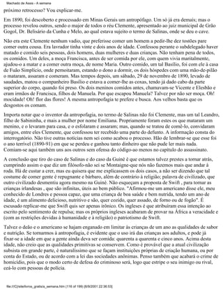 Machado de Assis - A semana

próximo retrocesso? Vou explicar-me.
Em 1890, foi descoberto e processado em Minas Gerais um antropófago. Um só já era demais; mas o
processo revelou outros, sendo o major de todos o réu Clemente, apresentado ao juiz municipal de Grão
Gogol, Dr. Belisário da Cunha e Melo, ao qual estava sujeito o termo de Salinas, onde se deu o cave.
Não era este Clemente nenhum vadio, que preferisse comer um homem a pedir-lhe dez tostões pare
comer outra cousa. Era lavrador tinha vinte e dois anos de idade. Confessou perante o subdelegado haver
matado e comido seis pessoas, dois homens, duas mulheres e duas crianças. Não tenham pena de todos,
os comidos. Um deles, a moça Francisca, antes de ser comida por ele, com quem vivia maritalmente,
ajudou-o a matar e a comer outra moça, de nome Maria. Outro comido, um tal Basílio, foi com ele à casa
de Fuão Simplício, onde pernoitaram, estando o dono a dormir, os dois hóspedes com uma mão-de-pilão
o mataram, assaram e comeram. Mas tempos depois, um sábado, 29 de novembro de 1890, levado de
saudades, matou o companheiro Basílio e estava a comer-lhe as coxas, tendo já dado cabo da parte
superior do corpo, quando foi preso. Os dois meninos comidos antes, chamavam-se Vicente e Elesbão e
eram irmãos de Francisca, filhos de Manuela. Por que escapou Manuela? Talvez por não ser moça. Oh!
mocidade! Oh! flor das flores! A mesma antropofagia te prefere e busca. Aos velhos basta que os
desgostos os comam.
Importa notar que o inventor da antropofagia, no termo de Salinas não foi Clemente, mas um tal Leandro,
filho de Sabininha, e mais a mulher por nome Emiliana. Propriamente foram estes os que mataram um
menino, e o levaram para casa, e o esfolaram e assaram; mas, quando se tratou de comê-lo, convidaram
amigos, entre eles Clemente, que confessou ter recebido uma parte do defunto. A informação consta do
interrogatório. Não tive outras notícias nem sei como acabou o processo. Hão de lembrar-se que esse foi
o ano terrível (1890-91) em que se perdeu e ganhou tanto dinheiro que não pude ler mais nada.
Comiam-se aqui também uns aos outros sem ofensa do código-ao menos no capítulo do assassinato.
A conclusão que tiro do caso de Salinas e do caso da Guiné é que estamos talvez prestes a tornar atrás,
cumprindo assim o que diz um filósofo-não sei se Montaigne-que nós não fazemos mais que andar à
roda. Há de custar a crer, mas eu quisera que me explicassem os dois casos, a não ser dizendo que tal
costume de comer gente é repugnante e bárbaro, além de contrário à religião; palavra de civilizado, que
outro civilizado desmentiu agora mesmo na Guiné. Não esqueçam a proposta de Swift , para tornar as
crianças irlandesas , que são infinitas, úteis ao bem público. "Afirmou-me um americano disse ele, meu
conhecido de Londres e pessoa capaz, que uma criança de boa saúde e bem nutrida, tendo um ano de
idade, é um alimento delicioso, nutritivo e são, quer cozido, quer assado, de forno ou de fogão". É
escusado replicar-me que Swift quis ser apenas irônico. Os ingleses é que atribuíram essa intenção ao
escrito pelo sentimento de repulsa; mas os próprios ingleses acabaram de provar na África a veracidade e
(com as restrições devidas à humanidade e à religião) o patriotismo de Swift.
Talvez o deão e o americano se hajam enganado em limitar às crianças de um ano as qualidades de sabor
e nutrição. Se tornarmos à antropofagia, é evidente que o uso irá das crianças aos adultos, e pode já
fixar-se a idade em que a gente ainda deva ser comida: quarenta a quarenta e cinco anos. Acima desta
idade, não creio que as qualidades primitivas se conservem. Como é provável que a atual civilização
subsista em grande parte, é naturalíssimo que se façam instituições próprias de criação humana, ou por
conta do Estado, ou de acordo com a lei das sociedades anônimas. Penso também que acabará o crime de
homicídio, pois que o modo certo de defesa do criminoso será, logo que estripe o seu inimigo ou rival,
ceá-lo com pessoas de polícia.

file:///C|/site/livros_gratis/a_semana.htm (116 of 199) [6/9/2001 22:36:53]

 