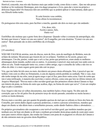 Machado de Assis - A semana

Horrível, concordo, mas nós não fazemos mais que andar à roda, como dizia o outro... Que me não posso
lembrar se foi realmente Montaigne, pois iria daqui pesquisar o livro, para dar o texto na própria e
deliciosa língua dele! Os franceses têm um estribilho que se poderá aplicar à vida humana, dado que o
seu filósofo tenha razão:
Si cette histoire vous embête,
Nous allons la recommencer.
Os portugueses têm esta outra, para facilitar a marcha, quando são dois ou mais que vão andando:
Um, dous, três;
Acerta o passo, Inês,
Outra vez!
Estribilhos são muletas que a gente forte deve dispensar. Quando voltar o costume da antropofagia, não
há mais que trocar o "amai-vos uns aos outros", do Evangelho, por esta doutrina: "Comei-vos uns aos
outros". Bem pensado são os dois estribilhos da civilização.
[167]
[18 setembro]
NÃO ME FALEM de anistias, nem de chuvas, nem de frios, nem do naufrágio do Britânia, nem do
eclipse da semana. Há pessoas que trazem de cor os eclipses. Também eu fui assim, graças aos
almanaques. Um dia, porém, vendo que o sol e a lua, posto que primitivos, eram ainda os melhores
almanaques deste mundo, acabei com os outros. A economia é sensível; mas nem por isso ando com os
olhos no céu. Tendo tropeçado tanta vez, como o sábio antigo, sigo o conselho da velha e não tiro os
olhos do chão: é o mais seguro gesto para não cair no poço.
Vós, que me ledes há três anos ou mais, duvidareis um pouco desta afirmação. Sim, é possível que me
tenhais visto com os olhos no firmamento, à cata de alguma estrela perdida ou sonhada. Não o vejo, mas
não tenho tempo de me reler, nem já agora rasgo o que aí fica, para dizer outra coisa. Farei de conta que
isto é uma retificação, à maneira dos escrivães e outros oficiais, como esta que leio no último número do
Arquivo Municipal: "Proveu mais o dito ouvidor-geral que dos primeiros efeitos desta Câmara se faça
um tinteiro de prata, na forma do outro que acabou, digo, na forma do outro que serve". Com um simples
digo se põe o contrário.
Esse Arquivo não traz só velhos documentos, mas também lições e boas regras. No dito auto de
correição, que se fez ali pelos fins do primeiro terço do século passado, emendou-se muita lacuna e
cortou-se muita demasia.
Proveu mais o ouvidor, que por quanto há grandes queixas do mal que se cobram os foros dos bens do
Conselho, por serem dados alguns a pessoas poderosas, e outros a pessoas eclesiásticas, mandou que
daqui em diante se não dêem mais a semelhantes pessoas, senão dando fiadores chãos e abonadores . . .
Os próprios governadores não escaparam a este terrível ouvidor-geral, que também mandou que por
nenhum cave de hoje em diante se dê mais a nenhum governador desta praça ajuda de custo pare cases
nem pare outros efeitos alguns, das rendas da Câmara com pena de os pagarem os oficiais da Câmara e
de não entrarem mais no governo desta República.

file:///C|/site/livros_gratis/a_semana.htm (117 of 199) [6/9/2001 22:36:53]

 