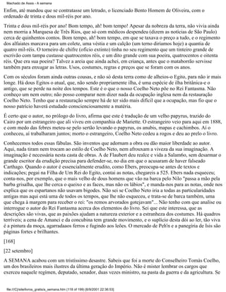 Machado de Assis - A semana

Enfim, até mandou que se contratasse um letrado, o licenciado Bento Homem de Oliveira, com o
ordenado de trinta e dous mil-réis por ano.
Trinta e dous mil-réis por ano! Bom tempo, ah! bom tempo! Apesar da nobreza da terra, não vivia ainda
nem morria a Marquesa de Três Rios, que só com médicos despendeu (dizem as notícias de São Paulo)
cerca de quinhentos contos. Bom tempo, ah! bom tempo, em que se taxava o preço a tudo, e o regimento
dos alfaiates marcava para um colete, uma véstia e um calção (um terno diríamos hoje) a quantia de
quatro mil-réis. O torneiro de chifre (ofício extinto) tinha no seu regimento que um tinteiro grande de
escrivão com tampa custasse quatrocentos réis, e um dito grande com sua poeira, quatrocentos e oitenta
réis. Que era sua poeira? Talvez a areia que ainda achei, em criança, antes que o mataborrão servisse
também para enxugar as letras. Usos, costumes, regras e preços que se foram com os anos.
Com os séculos foram ainda outras cousas, e não só desta terra como de alheios-o Egito, para não ir mais
longe. Há dous Egitos o atual, que, não sendo propriamente ilha, é uma espécie de ilha britânica-e o
antigo, que se perde na noite dos tempos. Este é o que o nosso Coelho Neto põe no Rei Fantasma. Não
conheço um nem outro; não posso comparar nem dizer nada da ocupação inglesa nem da restauração
Coelho Neto. Tenho que a restauração sempre há de ter sido mais difícil que a ocupação, mas fio que o
nosso patrício haverá estudado conscienciosamente a matéria.
É certo que o autor, no prólogo do livro, afirma que este é tradução de um velho papyrus, trazido do
Cairo por um estrangeiro que ali viveu em companhia de Mariette. O estrangeiro veio para aqui em 1888,
e com medo das febres meteu-se pelo sertão levando o papyrus, os anubis, mapas e cachimbos. Aí o
conheceu, aí trabalharam juntos; morto o estrangeiro, Coelho Neto cedeu a rogos e deu ao prelo o livro.
Conhecemos todos essas fábulas. São inventos que adornam a obra ou dão maior liberdade ao autor.
Aqui, nada tiram nem trocam ao estilo de Coelho Neto, nem afrouxam a viveza da sua imaginação. A
imaginação é necessária nesta casta de obras. A de Flaubert deu realce e vida a Salam6o, sem desarmar o
grande escritor da erudição precisa para defender-se, no dia em que o acusaram de haver falseado
Carthago. Quando o autor é essencialmente erudito, como Ebers, preocupa-se antes de textos e
indicações; pegai na Filha de Um Rei do Egito, contai as notas, chegareis a 525. Ebers nada esqueceu;
conta-nos, por exemplo, que o mais velho de dous homens que vão na barca pelo Nilo "passa a mão pela
barba grisalha, que lhe cerca o queixo e as faces, mas não os lábios", e manda-nos para as notas, onde nos
explica que os espartanos não usavam bigodes. Não sei se Coelho Neto iria a todas as particularidades
antigas mas aqui está uma de todos os tempos, que lhe não esqueceu, e trata-se de barca também, uma
que chega à margem para receber o rei: "os remos arvorados gotejavam"... Não tenho com que analise ou
interrogue o autor do Rei Fantasma acerca dos elementos do livro. Sei que este interessa, que as
descrições são vivas, que as paixões ajudam a natureza exterior e a estranheza dos costumes. Há quadros
terríveis; a cena de Amanci e da concubina tem grande movimento, e o suplício desta dói ao ler, tão viva
é a pintura da moça, agarradaaos ferros e fugindo aos leões. O mercado de Peh'n e a panegíria de Isis são
páginas fortes e brilhantes.
[168]
[22 setembro]
A SEMANA acabou com um tristíssimo desastre. Sabeis que foi a morte do Conselheiro Tomás Coelho,
um dos brasileiros mais ilustres da última geração do Império. Não é mister lembrar os cargos que
exerceu naquele regímen, deputado, senador, duas vezes ministro, na pasta da guerra e da agricultura. Se

file:///C|/site/livros_gratis/a_semana.htm (118 of 199) [6/9/2001 22:36:53]

 