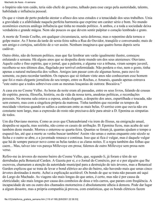 Machado de Assis - A semana

o Império não tem caído, teria sido chefe de governo, talhado para esse cargo pela austeridade, talento,
habilidade e influência pessoal.
Os que o viram de perto poderão atestar o afinco dos seus estudos e a tenacidade dos seus trabalhos. Unia
a gravidade e a afabilidade naquela perfeita harmonia que exprime um caráter sério e bom. No mundo
econômico exerceu análoga influência que tinha no mundo político. A ambos, e a toda a sociedade deixa
verdadeira e grande mágoa. Nem são poucos os que devem sentir palpitar o coração lembrado e grato.
A morte de Tomás Coelho, em qualquer circunstancia, seria dolorosa; mas o repentino dela tornou o
golpe maior. As 5 horas da tarde de sexta-feira subiu a Rua do Ouvidor, tranqüilo e conversando; mais de
um amigo o cortejou, satisfeito de o ver assim. Nenhum imaginava que quatro horas depois seria
cadáver.
Outro óbito, não do homem político, mas que faz lembrar um varão igualmente ilustre, começou
enlutando a semana. Há alguns anos que se despediu deste mundo um dos seus atenienses: Otaviano.
Aquele culto e fino espírito, que o jornal, que a palestra, e alguma vez a tribuna, viram sempre juvenil,
recolhera-se nos últimos dias, flagelado por terrível enfermidade. Não perdera o riso, nem o gosto, tinha
apenas a natural melancolia dos velhos. Amigos iam passar com ele algumas horas, para ouvi-lo
somente, ou para recordar também. Os rapazes que só tinham vinte anos não conheceram esse homem
que foi o mais elegante jornalista do seu tempo, entre os Rochas, e Amarais, quando apenas estreava
"este outro que a todos sobreviveu com as mesmas louçanias de outrora: Bocaiúva."
A casa era no Cosme Velho. As horas da noite eram ali passadas, entre os seus livros, falando de cousas
do espírito, poesia, filosofia, história, ou da vida da nossa terra, anedotas políticas, e recordações
pessoais. Na mesma sala estava a esposa, ainda elegante, a despeito dos anos, espartilhada e toucada, não
sem esmero, mas com a singeleza própria da matrona. Tinha também que recordar os tempos da
mocidade vitoriosa quando os salões a contavam entre as mais belas. O sorriso com que ouvia não era
constante nem largo, mas a expressão do rosto não precisava dele para atrair a D. Eponina as simpatias
de todos.
Um dia Otaviano morreu. Como as aves que Chateaubriand viu irem do Ilissus, na emigração anual,
despediu-se aquela, mas sozinha, não como os casais de arribação. D. Eponina ficou, mas acaba de sair
também deste mundo. Morreu e enterrou-se quarta-feira. Quantas se foram já, quantas ajudam o tempo a
esquecê-las, até que a morte as venha buscar também! Assim vão umas e outras enquanto este século se
fecha e o outro se abre, e a juventude renasce e continua. Isso que ai fica é vulgar, mas é daquele vulgar
que há de sempre parecer novo como as belas tardes e as claras noites. E a regra também das folhas que
caem... Mas, talvez isto vos pareça Millevoye em prosa; falemos de outro Millevoye sem prosa nem
verso.
Refiro-me às árvores do mesmo bairro do Cosme Velho, que, segundo li, já foram e têm de ser
derrubadas pela Botanical Carden. A Gazeta por si, e o Jornal do Comércio, por si e por alguém que lhe
escreveu, chamaram a atenção da autoridade municipal para a destruição de tais árvores, mas a Botanical
Garden explicou que se trata de levar o bond elétrico ao alto do bairro, não havendo mais que umas cinco
árvores destinadas à morte. Achei a explicação aceitável. Os bonds de que se trata não passam até aqui
do Largo do Machado. As viagens são mais longas do que antes, é certo, mas não é por causa da
eletricidade; são mais longas por causa dos comboios de dous e três carros, que param com freqüência. A
incapacidade de um ou outro dos chamados motorneiros é absolutamente alheia à demora. Pode dar lugar
a algum desastre, mas a própria companhia já provou, com estatísticas, que os bonds elétricos fazem
file:///C|/site/livros_gratis/a_semana.htm (119 of 199) [6/9/2001 22:36:53]

 