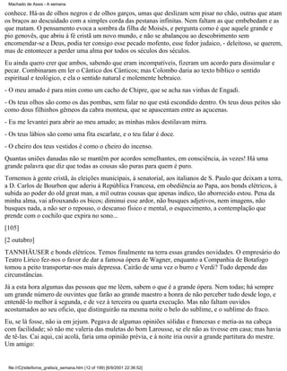 Machado de Assis - A semana

conhece. Há-as de olhos negros e de olhos garços, umas que deslizam sem pisar no chão, outras que atam
os braços ao descuidado com a simples corda das pestanas infinitas. Nem faltam as que embebedam e as
que matam. O pensamento evoca a sombra da filha de Moisés, e pergunta como é que aquele grande e
pio genovês, que abriu à fé cristã um novo mundo, e não se abalançou ao descobrimento sem
encomendar-se a Deus, podia ter consigo esse pecado mofento, esse fedor judaico, - deleitoso, se querem,
mas de entontecer a perder uma alma por todos os séculos dos séculos.
Eu ainda quero crer que ambos, sabendo que eram incompatíveis, fizeram um acordo para dissimular e
pecar. Combinaram em ler o Cântico dos Cânticos; mas Colombo daria ao texto bíblico o sentido
espiritual e teológico, e ela o sentido natural e molemente hebraico.
- O meu amado é para mim como um cacho de Chipre, que se acha nas vinhas de Engadi.
- Os teus olhos são como os das pombas, sem falar no que está escondido dentro. Os teus dous peitos são
como dous filhinhos gêmeos da cabra montesa, que se apascentam entre as açucenas.
- Eu me levantei para abrir ao meu amado; as minhas mãos destilavam mirra.
- Os teus lábios são como uma fita escarlate, e o teu falar é doce.
- O cheiro dos teus vestidos é como o cheiro do incenso.
Quantas uniões danadas não se mantêm por acordos semelhantes, em consciência, às vezes! Há uma
grande palavra que diz que todas as cousas são puras para quem é puro.
Tornemos à gente cristã, às eleições municipais, à senatorial, aos italianos de S. Paulo que deixam a terra,
a D. Carlos de Bourbon que aderiu à República Francesa, em obediência ao Papa, aos bonds elétricos, à
subida ao poder do old great man, a mil outras cousas que apenas indico, tão aborrecido estou. Pena da
minha alma, vai afrouxando os bicos; diminui esse ardor, não busques adjetivos, nem imagens, não
busques nada, a não ser o repouso, o descanso físico e mental, o esquecimento, a contemplação que
prende com o cochilo que expira no sono...
[105]
[2 outubro]
TANNHÄUSER e bonds elétricos. Temos finalmente na terra essas grandes novidades. O empresário do
Teatro Lírico fez-nos o favor de dar a famosa ópera de Wagner, enquanto a Companhia de Botafogo
tomou a peito transportar-nos mais depressa. Cairão de uma vez o burro e Verdi? Tudo depende das
circunstâncias.
Já a esta hora algumas das pessoas que me lêem, sabem o que é a grande ópera. Nem todas; há sempre
um grande número de ouvintes que farão ao grande maestro a honra de não perceber tudo desde logo, e
entendê-lo melhor à segunda, e de vez à terceira ou quarta execução. Mas não faltam ouvidos
acostumados ao seu oficio, que distinguirão na mesma noite o belo do sublime, e o sublime do fraco.
Eu, se lá fosse, não ia em jejum. Pegava de algumas opiniões sólidas e francesas e metia-as na cabeça
com facilidade; só não me valeria das muletas do bom Larousse, se ele não as tivesse em casa; mas havia
de tê-las. Cai aqui, cai acolá, faria uma opinião prévia, e à noite iria ouvir a grande partitura do mestre.
Um amigo:

file:///C|/site/livros_gratis/a_semana.htm (12 of 199) [6/9/2001 22:36:52]

 