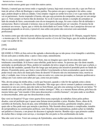 Machado de Assis - A semana

morrer muito menos gente que o total dos outros carros.
Demais, é natural que nas terras onde a vegetação é pouca, haja mais avareza com ela, e que em Paris se
trate de salvar o Bois de Boulogne e outros jardins. Nos países em que a vegetação é de sobra, como
aqui, podem despir-se dela as cidades. Uma simples viagem ao sertão leva-nos a ver o que nunca hão de
ver os parisienses. Assim respondo à Gazeta, não que seja acionista da companhia, mas por ter um amigo
que o é. Nem sempre os burros hão de dominar. Se os do Ceará nos deram o exemplo de jornadear ao
lado da estrada de ferro, concorrendo com ela no transporte da carga, foi com o único fito de defender o
carrancismo. Burro é atrasado é teimoso; mas os do Ceará acabaram por ser vencidos. O mesmo há de
acontecer aos nossos. Agora, que a vitória da eletricidade no Cosme Velho e nas Laranjeiras devesse ser
alcançada poupando as árvores, é possível; mas sobre este ponto não conversei com autoridade
profissional.
Ao menos conto que não terão posto abaixo alguma das árvores da chácara de D. Olimpia, naquele bairro
- a mesma que o Sr. Aluizio Azevedo afirma ter escrito o Livro de Uma Sogra, que ele acaba de publicar,
e que vou acabar de ler.
[169]
[29 de setembro]
QUANDO A VIDA cá fora estiver tão agitada e aborrecida que se não possa viver tranqüilo e satisfeito,
há um asilo para a minha alma- e para o meu corpo, naturalmente.
Não é o céu, como podeis supor. O céu é bom, mas eu imagino que a paz lá em cima não estará
totalmente consolidada. Já lá houve uma rebelião; pode haver outras. As pessoas que vão deste mundo,
anistiadas ou perdoadas por Deus, podem ter saudades da terra e pegar em armas. Por pior que a achem, a
terra há de dar saudades, quando ficar tão longe que mal pareça um miserável pontinho preto no fundo do
abismo. Ó pontinho preto, que foste o meu infinito I (exclamarão os bem-aventurados), quem me dera
poder trocar esta chuva de maná pela fome do deserto! O deserto não era inteiramente mau; morria-se
nele, é verdade, mas vivia-se também; e uma ou outra vez, como nos povoados, os homens quebravam a
cabeça uns I aos outros-sem saber por que, como nos povoados.
Não, devota amiga da minha alma, o asilo que buscarei, quando a vida for tão agitada como a desta
semana, não é o céu, é o Hospício dos Alienados. Não nego que o dever comum é padecer comumente, e
atacarem-se uns aos outros, para dar razão ao bom Renan, que pôs esta sentença na boca de um latino: "O
mundo não anda senão pelo ódio de dous irmãos inimigos". Mas, se o mesmo Renan afirma, pela boca do
mesmo latino que "este mundo é feito para desconcertar o cérebro humano", irei para onde se recolhem
os desconcertados, antes que me desconcertem a mim.
Que verei no hospício? O que vistes quarta-feira numa exposição de trabalhos feitos pelos pobres
doudos, com tal perfeição que é quase uma fortuna terem perdido o juízo. Rendas, flores, obras de lã,
carimbos de borracha, facas de pau, uma infinidade de cousas mínimas, geralmente simples, para as
quais não se lhes pede mais que atenção e paciência. Não fazendo obras mentais e complicadas, tratados
de jurisprudência ou constituições políticas, nem filosofias nem matemáticas, podem achar no trabalho
um paliativo à loucura, e um pouco de descanso à agitação interior. Bendito seja o que primeiro cuidou
de encher-lhes o tempo com serviço, e recompor-lhe em parte os fios arrebentados da razão.
Mas não verei só isso. Verei um começo de Epimênides, uma mulher que entrou dormindo, em 14 de
file:///C|/site/livros_gratis/a_semana.htm (120 of 199) [6/9/2001 22:36:53]

 
