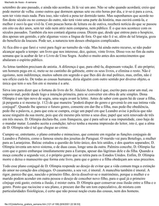 Machado de Assis - A semana

setembro do ano passado, e ainda não acordou. Já lá vai um ano. Não se sabe quando acordará; creio que
pode morrer de velha. como outros que dormem apenas sete ou oito horas por dia, e ir-se-á para a cova,
sem ter visto mais nada. Para isso, não valerá a pena ter dormido tanto. Mas suponhamos que acorde no
fim deste século ou no começo do outro, não terá visto uma parte da história, mas ouvirá contá-la, e
melhor é ouvi-la que vivê-la. Com poucas horas de leitura ou de outiva, receberá notícia do que se passou
em oito ou dez anos, sem ter sido nem atriz nem comparsa, nem público. É o que nos acontece com os
séculos passados. Também ela nos contará alguma cousa. Dizem que, desde que entrou para o hospício,
deu apenas um gemido, e põe algumas vezes a língua de fora. O que não li é se, além de tal letargia, goza
do benefício da loucura. Pode ser, a natureza tem desses obséquios complicados.
Aí fica dito o que farei e verei para fugir ao tumulto da vida. Mas há ainda outro recurso, se não puder
alcançar aquele a tempo: um livro que nos interesse, dez, quinze, vinte livros. Disse-vos no fim da outra
semana que ia acabar de ler o Livro de Uma Sogra. Acabei-o muito antes dos acontecimentos que
abalaram o espírito público.
As letras também precisam de anistia. A diferença é que, para obtê-la, dispensam votação. É ato próprio;
um homem pega em si, mete-se no cantinho do gabinete, entre os seus livros, e elimina o resto. Não é
egoísmo, nem indiferença; muitos sabem em segredo o que lhes dói do mal político, mas, enfim, não é
seu ofício curá-lo. De todas as cousas humanas, dizia alguém com outro sentido por diverso objeto,-a
única que tem o seu fim em si mesma é a arte.
Sirva isto para dizer que a fortuna do livro do Sr. Aluízio Azevedo é que, escrito para curar um mal, ou
suposto mal, perde desde logo a intenção primeira, para se converter em obra de arte simples. Dona
Olímpia é um tipo novo de sogra, uma sogra avant la lettre. Antes de saber com quem há de casar a filha,
já pergunta a si mesma (p. 112) de que maneira "poderá dispor do genro e governá-lo em sua íntima vida
conjugal". Quando lhe aparece o futuro genro, consente em dar-lhe a filha, mas pede-lhe obediência,
pede-lhe a palavra, e, para que esta se cumpra, exige um papel em que Leandro avise à polícia que não
acuse ninguém da sua morte, pois que ele mesmo pôs termo a seus dias; papel que será renovado de três
em três meses. D. Olímpia declara-lhe, com franqueza, que é para salvar a sua impunidade, caso haja de
o mandar matar. Leandro aceita a condição; talvez tenha a mesma impressão do leitor, isto é, que a alma
de D. Olímpia não é tal que chegue ao crime.
Cumpre-se, entretanto, o plano estranho e minucioso, que consiste em regular as funções conjugais de
Leandro e Palmira, como a famosa sineta dos jesuítas do Paraguai. O marido vai para Botafogo, a mulher
para as Laranjeiras. Balzac estudou a questão do leito único, dos leis unidos, e dos quartos separados; D.
Olímpia inventa um novo sistema, o de duas casas, longe uma da outra. Palmira concebe, D. Olímpia faz
com que o genro embarque imediatamente para a Europa, apesar das lágrimas dele e da filha. Quando a
moça concebe a segunda vez, é o próprio genro que se retira para os Estados Unidos. Enfim, D. Olímpia
morre e deixa o manuscrito que forma este livro, para que o genro e a filha obedeçam aos seus preceitos.
Todo esse plano conjugal de D. Olímpia responde ao desejo de evitar que a vida comum traga a extinção
do amor no coração dos cônjuges. O casamento, a seu ver, é imoral. A mancebia também é imoral. A
rigor, parece-lhe que, nascido o primeiro filho, devia dissolver-se o matrimônio, porque a mulher e o
marido podem acender em outra pessoa o desejo de conceber novo filho, para o qual já o primeiro
cônjuge está gasto; extinta a ilusão, é mister outra. D. Olímpia quer conservar essa ilusão entre a filha e o
genro. Posto que raciocine o seu plano, e procure dar-lhe um tom especulativo, de mistura com
particularidades fisiológicas, é certo que não possui noção exata das cousas, nem dos homens.

file:///C|/site/livros_gratis/a_semana.htm (121 of 199) [6/9/2001 22:36:53]

 